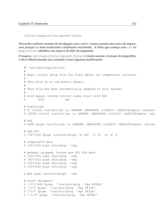 Capítulo 13. Impressão                                                                112



   :if=/etc/magicfilter/epson9-filter

Não tenho nenhum contrato de divulgação com a epson :-) estou usando esta marca de impres-
sora porque é a mais tradicional e facilmente encontrada. A linha que começa com :if no
magicfilter identiﬁca um arquivo de ﬁltro de impressão.
O arquivo /etc/magicfilter/epson9-filter é criado usando o formato do magicﬁlter,
e não é difícil entender seu conteúdo e fazer algumas modiﬁcações:

   #! /usr/sbin/magicfilter
   #
   # Magic filter setup file for 9-pin Epson (or compatible) printers
   #
   # This file is in the public domain.
   #
   # This file has been automatically adapted to your system.
   #
   # wild guess: native control codes start with ESC
   0       033             cat

   # PostScript
   0 %! filter /usr/bin/gs -q -dSAFER -dNOPAUSE -r120x72 -sDEVICE=epson -sOutputF
   0 004%! filter /usr/bin/gs -q -dSAFER -dNOPAUSE -r120x72 -sDEVICE=epson -sOut

   # PDF
   0 %PDF fpipe /usr/bin/gs -q -dSAFER -dNOPAUSE -r120x72 -sDEVICE=epson -sOutput

   # TeX DVI
   0 367002 fpipe /usr/bin/dvips -X 120               -Y 72    -R -q -f

   # compress’d data
   0 037235 pipe /bin/gzip           -cdq

   #   packed, gzipped, frozen and SCO LZH data
   0   037036 pipe /bin/gzip -cdq
   0   037213 pipe /bin/gzip -cdq
   0   037236 pipe /bin/gzip -cdq
   0   037240 pipe /bin/gzip -cdq

   0 BZh pipe /usr/bin/bzip2           -cdq

   #   troff documents
   0   .??040 fpipe ‘/usr/bin/grog -Tps $FILE‘
   0   ." fpipe ‘/usr/bin/grog -Tps $FILE‘
   0   ’" fpipe ‘/usr/bin/grog -Tps $FILE‘
   0   ’." fpipe ‘/usr/bin/grog -Tps $FILE‘
 