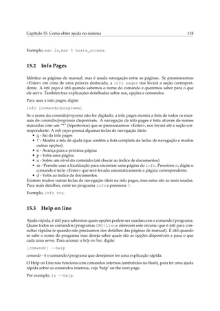 Capítulo 15. Como obter ajuda no sistema                                                118



Exemplo, man ls, man 5 hosts_access.


15.2 Info Pages

Idêntico as páginas de manual, mas é usada navegação entre as páginas. Se pressionarmos
<Enter> em cima de uma palavra destacada, a info pages nos levará a seção correspon-
dente. A info pages é útil quando sabemos o nome do comando e queremos saber para o que
ele serve. Também traz explicações detalhadas sobre uso, opções e comandos.
Para usar a info pages, digite:
info [comando/programa]
Se o nome do comando/programa não for digitado, a info pages mostra a lista de todos os man-
uais de comandos/programas disponíveis. A navegação da info pages é feita através de nomes
marcados com um “*” (hipertextos) que se pressionarmos <Enter>, nos levará até a seção cor-
respondente. A info pages possui algumas teclas de navegação úteis:
   • q - Sai da info pages
   • ? - Mostra a tela de ajuda (que contém a lista completa de teclas de navegação e muitos
      outras opções).
   • n - Avança para a próxima página
   • p - Volta uma página
   • u - Sobre um nível do conteúdo (até checar ao índice de documentos)
   • m - Permite usar a localização para encontrar uma página do info. Pressione m, digite o
      comando e tecle <Enter> que será levado automaticamente a página correspondente.
   • d - Volta ao índice de documentos.
Existem muitos outras teclas de navegação úteis na info pages, mas estas são as mais usadas.
Para mais detalhes, entre no programa info e pressione ?.
Exemplo, info cvs.


15.3 Help on line

Ajuda rápida, é útil para sabermos quais opções podem ser usadas com o comando/programa.
Quase todos os comandos/programas GNU/Linux oferecem este recurso que é útil para con-
sultas rápidas (e quando não precisamos dos detalhes das páginas de manual). É útil quando
se sabe o nome do programa mas deseja saber quais são as opções disponíveis e para o que
cada uma serve. Para acionar o help on line, digite:
[comando] --help
comando - é o comando/programa que desejamos ter uma explicação rápida.
O Help on Line não funciona com comandos internos (embutidos no Bash), para ter uma ajuda
rápida sobre os comandos internos, veja ‘help’ on the next page.
Por exemplo, ls --help.
 