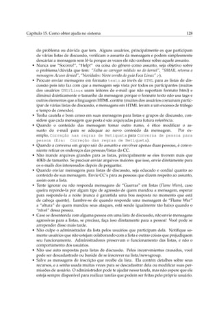 Capítulo 15. Como obter ajuda no sistema                                                    128



       do problema ou dúvida que tem. Alguns usuários, principalmente os que participam
       de várias listas de discussão, veriﬁcam o assunto da mensagem e podem simplesmente
       descartar a mensagem sem lê-la porque as vezes ele não conhece sobre aquele assunto.
   •   Nunca use “Socorro!”, “Help!” ou coisa do gênero como assunto, seja objetivo sobre
       o problema/dúvida que tem: “Falha ao carregar módulo no do kernel”, “SMAIL retorna a
       mensagem Access denied”, “Novidades: Nova versão do guia Foca Linux” ;-).
   •   Procure enviar mensagens em formato texto ao invés de HTML para as listas de dis-
       cussão pois isto faz com que a mensagem seja vista por todos os participantes (muitos
       dos usuários GNU/Linux usam leitores de e-mail que não suportam formato html) e
       diminui drásticamente o tamanho da mensagem porque o formato texto não usa tags e
       outros elementos que a linguagem HTML contém (muitos dos usuários costumam partic-
       ipar de várias listas de discussão, e mensagens em HTML levam a um excesso de tráfego
       e tempo de conexão).
   •   Tenha cautela e bom censo em suas mensagens para listas e grupos de discussão, con-
       sidere que cada mensagem que posta é são arquivadas para futura referência.
   •   Quando o conteúdo das mensagem tomar outro rumo, é ético modiﬁcar o as-
       sunto do e-mail para se adequar ao novo conteúdo da mensagem.                    Por ex-
       emplo, Correção nas regras de Netiqueta para Conversa de pessoa para
       pessoa (Era: Correção das regras de Netiqueta).
   •   Quando a conversa em grupo sair do assunto e envolver apenas duas pessoas, é conve-
       niente retirar os endereços das pessoas/listas do CC.
   •   Não mande arquivos grandes para as listas, principalmente se eles tiverem mais que
       40Kb de tamanho. Se precisar enviar arquivos maiores que isso, envie diretamente para
       os e-mails dos interessados depois de perguntar.
   •   Quando enviar mensagens para listas de discussão, seja educado e cordial quanto ao
       conteúdo de sua mensagem. Envie CC’s para as pessoas que dizem respeito ao assunto,
       assim com a lista.
   •   Tente ignorar ou não responda mensagens de “Guerras” em listas (Flame Wars), caso
       queira reponde-la por algum tipo de agressão de quem mandou a mensagem, esperar
       para responde-la a noite (nunca é garantida uma boa resposta no momento que está
       de cabeça quente). Lembre-se de quando responde uma mensagem de “Flame War”
       a “altura” de quem mandou seus ataques, está sendo igualmente tão baixo quando o
       “nível” dessa pessoa.
   •   Caso se desentenda com alguma pessoa em uma lista de discussão, não envie mensagens
       agressivas para a listas, se precisar, faça isso diretamente para a pessoa! Você pode se
       arrepender disso mais tarde.
   •   Não culpe o administrador da lista pelos usuários que participam dela. Notiﬁque so-
       mente usuários que não estejam colaborando com a lista e outras coisas que prejudiquem
       seu funcionamento. Administradores preservam o funcionamento das listas, e não o
       comportamento dos usuários.
   •   Não use auto respostas para listas de discussão. Pelos inconvenientes causados, você
       pode ser descadastrado ou banido de se inscrever na lista/newsgroup.
   •   Salve as mensagens de inscrição que recebe da lista. Ela contém detalhes sobre seus
       recursos, e a senha usada muitas vezes para se descadastrar dela ou modiﬁcar suas per-
       missões de usuário. O administrador pode te ajudar nessa tarefa, mas não espere que ele
       esteja sempre disponível para realizar tarefas que podem ser feitas pelo próprio usuário.
 