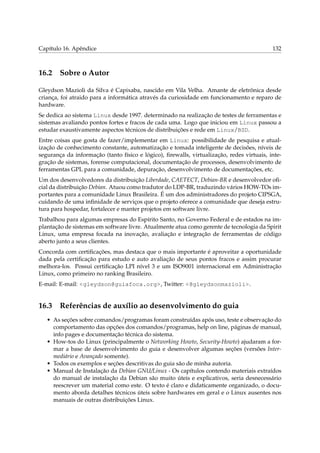 Capítulo 16. Apêndice                                                                      132



16.2 Sobre o Autor

Gleydson Mazioli da Silva é Capixaba, nascido em Vila Velha. Amante de eletrônica desde
criança, foi atraido para a informática através da curiosidade em funcionamento e reparo de
hardware.
Se dedica ao sistema Linux desde 1997. determinado na realização de testes de ferramentas e
sistemas avaliando pontos fortes e fracos de cada uma. Logo que iniciou em Linux passou a
estudar exaustivamente aspectos técnicos de distribuições e rede em Linux/BSD.
Entre coisas que gosta de fazer/implementar em Linux: possibilidade de pesquisa e atual-
ização de conhecimento constante, automatização e tomada inteligente de decisões, níveis de
segurança da informação (tanto físico e lógico), ﬁrewalls, virtualização, redes virtuais, inte-
gração de sistemas, forense computacional, documentação de processos, desenvolvimento de
ferramentas GPL para a comunidade, depuração, desenvolvimento de documentações, etc.
Um dos desenvolvedores da distribuição Liberdade, CAETECT, Debian-BR e desenvolvedor oﬁ-
cial da distribuição Debian. Atuou como tradutor do LDP-BR, traduzindo vários HOW-TOs im-
portantes para a comunidade Linux Brasileira. É um dos administradores do projeto CIPSGA,
cuidando de uma inﬁnidade de serviços que o projeto oferece a comunidade que deseja estru-
tura para hospedar, fortalecer e manter projetos em software livre.
Trabalhou para algumas empresas do Espírito Santo, no Governo Federal e de estados na im-
plantação de sistemas em software livre. Atualmente atua como gerente de tecnologia da Spirit
Linux, uma empresa focada na inovação, avaliação e integração de ferramentas de código
aberto junto a seus clientes.
Concorda com certiﬁcações, mas destaca que o mais importante é aproveitar a oportunidade
dada pela certiﬁcação para estudo e auto avaliação de seus pontos fracos e assim procurar
melhora-los. Possui certiﬁcação LPI nível 3 e um ISO9001 internacional em Administração
Linux, como primeiro no ranking Brasileiro.
E-mail: E-mail: <gleydson@guiafoca.org>, Twitter: <@gleydsonmazioli>.


16.3 Referências de auxílio ao desenvolvimento do guia
   • As seções sobre comandos/programas foram construídas após uso, teste e observação do
     comportamento das opções dos comandos/programas, help on line, páginas de manual,
     info pages e documentação técnica do sistema.
   • How-tos do Linux (principalmente o Networking Howto, Security-Howto) ajudaram a for-
     mar a base de desenvolvimento do guia e desenvolver algumas seções (versões Inter-
     mediário e Avançado somente).
   • Todos os exemplos e seções descritivas do guia são de minha autoria.
   • Manual de Instalação da Debian GNU/Linux - Os capítulos contendo materiais extraídos
     do manual de instalação da Debian são muito úteis e explicativos, seria desnecessário
     reescrever um material como este. O texto é claro e didaticamente organizado, o docu-
     mento aborda detalhes técnicos úteis sobre hardwares em geral e o Linux ausentes nos
     manuais de outras distribuições Linux.
 