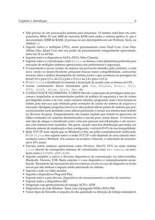 Capítulo 1. Introdução                                                                     6



   • Não precisa de um processador potente para funcionar. O sistema roda bem em com-
     putadores 386Sx 25 com 4MB de memória RAM (sem rodar o sistema gráﬁco X, que é
     recomendado 32MB de RAM). Já pensou no seu desempenho em um Pentium, Xeon, ou
     Athlon? ;-)
   • Suporte nativo a múltiplas CPUs, assim processadores como Dual Core, Core Duo,
     Athlon Duo, Quad Core tem seu poder de processamento integralmente aproveitado,
     tanto em 32 ou 64 bits.
   • Suporte nativo a dispositivos SATA, PATA, Fiber Channel
   • Suporte nativo a virtualização, onde o Linux se destaca como plataforma preferida para
     execução de múltiplos sistemas operacionais com performance e segurança.
   • O crescimento e novas versões do sistema não provocam lentidão, pelo contrário, a cada
     nova versão os desenvolvedores procuram buscar maior compatibilidade, acrescentar
     recursos úteis e melhor desempenho do sistema (como o que aconteceu na passagem do
     kernel 2.0.x para 2.2.x, da 2.2.x para a 2.4.x e da 2.4.x para a 2.6.x).
   • O GNU/Linux é distribuido livremente e licenciado de acordo com os termos da GPL.
   • Acessa corretamente discos formatados pelo DOS, Windows, Novell, OS/2,
     NTFS, SunOS, Amiga, Atari, Mac, etc.
   • O LINUX NÃO É VULNERÁVEL A VÍRUS! Devido a separação de privilégios entre pro-
     cessos e respeitadas as recomendações padrão de política de segurança e uso de contas
     privilegiadas (como a de root, como veremos adiante), programas como vírus tornam-se
     inúteis pois tem sua ação limitada pelas restrições de acesso do sistema de arquivos e
     execução. Qualquer programa (nocivo ou não) poderá alterar partes do sistema que pos-
     sui permissões (será abordado como alterar permissões e tornar seu sistema mais restrito
     no decorrer do guia). Frequentemente são criados exploits que tentam se aproveitar de
     falhas existentes em sistemas desatualizados e usa-las para causar danos. Erroneamente
     este tipo de ataque é classiﬁcado como vírus por pessoas mal informadas e são resolvi-
     das com sistemas bem mantidos. Em geral, usando uma boa distribuição que tenha um
     eﬁciente sistema de atualização e bem conﬁgurado, você terá 99.9% de sua tranquilidade.
   • Rede TCP/IP mais rápida que no Windows e tem sua pilha constantemente melhorada.
     O GNU/Linux tem suporte nativo a redes TCP/IP e não depende de uma camada inter-
     mediária como o WinSock. Em acessos via modem a Internet, a velocidade de transmis-
     são é 10% maior.
   • Executa outros sistemas operacionais como Windows, MacOS, DOS ou outro sistema
     Linux através de consagrados sistemas de virtualização como Xen, vmware, ou emu-
     lação como o DOSEMU, QEMU, WINE.
   • Suporte completo e nativo a diversos dispositivos de comunicação via infravermelho,
     Bluetooth, Firewire, USB. Basta conectar e o seu dispositivo é automaticamente recon-
     hecido. Raramente são necessários drivers externos, exceto no caso de dispositivos muito
     novos que não tenham o suporte ainda adicionado no sistema.
   • Suporte a rede via rádio amador.
   • Suporte a dispositivos Plug-and-Play.
   • Suporte nativo a pen drivers, dispositivos de armazenamento e cartões de memória.
   • Suporte nativo a dispositivos I2C
   • Integração com gerenciamento de energia ACPI e APM
   • Dispositivos de rede Wireless. Tanto com criptograﬁa WEB e WPA PSK
   • Vários tipos de ﬁrewalls avançados de alta qualidade na detecção de tráfego indesejável,
 