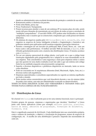 Capítulo 1. Introdução                                                                        7



     dando ao administrador uma excelente ferramenta de proteção e controle de sua rede.
   • Roteamento estático e dinâmico de pacotes.
   • Ponte entre Redes, proxy arp
   • Proxy Tradicional e Transparente.
   • Possui recursos para atender a mais de um endereço IP na mesma placa de rede, sendo
     muito útil para situações de manutenção em servidores de redes ou para a emulação de
     “múltiplos computadores”. O servidor WEB e FTP podem estar localizados no mesmo
     computador, mas o usuário que se conecta tem a impressão que a rede possui servidores
     diferentes.
   • Os sistemas de arquivos usados pelo GNU/Linux (Ext2, Ext3, reiserfs, xfs, jfs)
     organiza os arquivos de forma inteligente evitando a fragmentação e fazendo-o um
     poderoso sistema para aplicações multi-usuárias exigentes e gravações intensivas.
   • Permite a montagem de um servidor de publicação Web, E-mail, News, etc. com um
     baixo custo e alta performance. O melhor servidor Web do mercado, o Apache, é dis-
     tribuído gratuitamente junto com a maioria das distribuições Linux. O mesmo acontece
     com o Sendmail.
   • Por ser um sistema operacional de código aberto, você pode ver o que o código fonte
     (instruções digitadadas pelo programador) faz e adapta-lo as suas necessidades ou de
     sua empresa. Esta característica é uma segurança a mais para empresas sérias e outros
     que não querem ter seus dados roubados (você não sabe o que um sistema sem código
     fonte faz na realidade enquanto esta processando o programa).
   • Suporte a diversos dispositivos e periféricos disponíveis no mercado, tanto os novos
     como obsoletos.
   • Pode ser executado em 16 arquiteturas diferentes (Intel, Macintosh, Alpha, Arm, etc.) e
     diversas outras sub-arquiteturas.
   • Empresas especializadas e consultores especializados no suporte ao sistema espalhados
     por todo o mundo.
   • Entre muitas outras características que você descobrirá durante o uso do sistema (além
     de poder criar outras, caso seja um administrador avançado ou desenvolvedor).
TODOS OS ÍTENS DESCRITOS ACIMA SÃO VERDADEIROS E TESTADOS PARA QUE
TIVESSE PLENA CERTEZA DE SEU FUNCIONAMENTO.



1.5 Distribuições do Linux

Só o kernel GNU/Linux não é suﬁciente para se ter uma sistema funcional, mas é o principal.
Existem grupos de pessoas, empresas e organizações que decidem “distribuir” o Linux
junto com outros aplicativos (como por exemplo editores gráficos, planilhas,
bancos de dados, ambientes de programação, formatação de documentos,
firewalls, etc).
Este é o signiﬁcado essencial de distribuição. Cada distribuição tem sua característica própria,
como o sistema de instalação, o objetivo, a localização de programas, nomes de arquivos de
conﬁguração, etc. A escolha de uma distribuição é pessoal e depende das necessidades de
cada um.
 