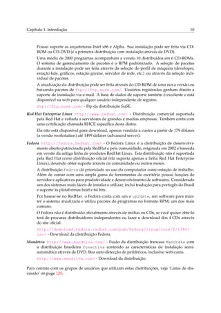 Capítulo 1. Introdução                                                                       10



     Possui suporte as arquiteturas Intel x86 e Alpha. Sua instalação pode ser feita via CD-
     ROM ou CD-DVD (é a primeira distribuição com instalação através de DVD).
     Uma média de 2000 programas acompanham a versão 10 distribuídos em 6 CD-ROMs.
     O sistema de gerenciamento de pacotes é o RPM padronizado. A seleção de pacotes
     durante a instalação pode ser feita através da seleção do perﬁl de máquina (developer,
     estação kde, gráﬁcos, estação gnome, servidor de rede, etc.) ou através da seleção indi-
     vidual de pacotes.
     A atualização da distribuição pode ser feita através do CD-ROM de uma nova versão ou
     baixando pacotes de ftp://ftp.suse.com/. Usuários registrados ganham direito a
     suporte de instalação via e-mail. A base de dados de suporte também é excelente e está
     disponível na web para qualquer usuário independente de registro.
     ftp://ftp.suse.com/ - Ftp da distribuição SuSE.
Red Hat Enterprise Linux http://www.redhat.com/ - Distribuição comercial suportada
     pela Red Hat e voltada a servidores de grandes e medias empresas. Também conta com
     uma certiﬁcação chamada RHCE especíﬁca desta distro.
     Ela não está disponível para download, apenas vendida a custos a partir de 179 dólares
     (a versão workstation) até 1499 dólares (advanced server).
Fedora http://fedora.redhat.com/ - O Fedora Linux é a distribuição de desenvolvi-
     mento aberto patrocinada pela RedHat e pela comunidade, originada em 2002 e baseada
     em versão da antiga linha de produtos RedHat Linux. Esta distribuição não é suportada
     pela Red Hat como distribuição oﬁcial (ela suporta apenas a linha Red Hat Enterprise
     Linux), devendo obter suporte através da comunidade ou outros meios.
     A distribuição Fedora dá prioridade ao uso do computador como estação de trabalho.
     Além de contar com uma ampla gama de ferramentas de escritório possui funções de
     servidor e aplicativos para produtividade e desenvolvimento de softwares. Considerado
     um dos sistemas mais fáceis de instalar e utilizar, inclui tradução para portugês do Brasil
     e suporte às plataformas Intel e 64 bits.
     Por basear-se no RedHat. o Fedora conta com um o up2date, um software para man-
     ter o sistema atualizado e utiliza pacotes de programas no formato RPM, um dos mais
     comuns.
     O Fedora não é distribuido oﬁcialmente através de mídias ou CDs, se você quiser obte-lo
     terá de procurar distribuidores independentes ou fazer o download dos 4 CDs através
     do site oﬁcial.
     http://download.fedora.redhat.com/pub/fedora/linux/core/2/i386/
     iso/ - Download da distribuição Fedora.
Mandriva http://www.mandriva.com/ - Fusão da distribuição francesa Mandrake com
    a distribuição brasileira Conectiva contendo as características de instalação semi-
    automática através de DVD. Boa auto-detecção de periféricos, inclusive web-cams.
     http://www.mandriva.com/ - Download da distribuição.

Para contato com os grupos de usuários que utilizam estas distribuições, veja ‘Listas de dis-
cussão’ on page 125.
 