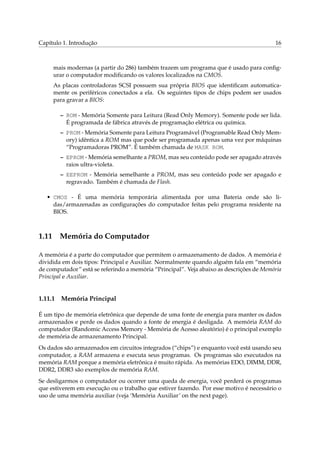 Capítulo 1. Introdução                                                                   16



     mais modernas (a partir do 286) também trazem um programa que é usado para conﬁg-
     urar o computador modiﬁcando os valores localizados na CMOS.
     As placas controladoras SCSI possuem sua própria BIOS que identiﬁcam automatica-
     mente os periféricos conectados a ela. Os seguintes tipos de chips podem ser usados
     para gravar a BIOS:

         – ROM - Memória Somente para Leitura (Read Only Memory). Somente pode ser lida.
           É programada de fábrica através de programação elétrica ou química.
         – PROM - Memória Somente para Leitura Programável (Programable Read Only Mem-
           ory) idêntica a ROM mas que pode ser programada apenas uma vez por máquinas
           “Programadoras PROM”. É também chamada de MASK ROM.
         – EPROM - Memória semelhante a PROM, mas seu conteúdo pode ser apagado através
           raios ultra-violeta.
         – EEPROM - Memória semelhante a PROM, mas seu conteúdo pode ser apagado e
           regravado. Também é chamada de Flash.

   • CMOS - É uma memória temporária alimentada por uma Bateria onde são li-
     das/armazenadas as conﬁgurações do computador feitas pelo programa residente na
     BIOS.



1.11 Memória do Computador

A memória é a parte do computador que permitem o armazenamento de dados. A memória é
dividida em dois tipos: Principal e Auxiliar. Normalmente quando alguém fala em “memória
de computador” está se referindo a memória “Principal”. Veja abaixo as descrições de Memória
Principal e Auxiliar.


1.11.1   Memória Principal

É um tipo de memória eletrônica que depende de uma fonte de energia para manter os dados
armazenados e perde os dados quando a fonte de energia é desligada. A memória RAM do
computador (Randomic Access Memory - Memória de Acesso aleatório) é o principal exemplo
de memória de armazenamento Principal.
Os dados são armazenados em circuitos integrados (“chips”) e enquanto você está usando seu
computador, a RAM armazena e executa seus programas. Os programas são executados na
memória RAM porque a memória eletrônica é muito rápida. As memórias EDO, DIMM, DDR,
DDR2, DDR3 são exemplos de memória RAM.
Se desligarmos o computador ou ocorrer uma queda de energia, você perderá os programas
que estiverem em execução ou o trabalho que estiver fazendo. Por esse motivo é necessário o
uso de uma memória auxiliar (veja ‘Memória Auxiliar’ on the next page).
 