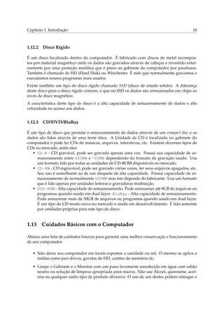 Capítulo 1. Introdução                                                                  18



1.12.2   Disco Rígido

É um disco localizado dentro do computador. É fabricado com discos de metal recompos-
tos por material magnético onde os dados são gravados através de cabeças e revestido exter-
namente por uma proteção metálica que é preso ao gabinete do computador por parafusos.
Também é chamado de HD (Hard Disk) ou Winchester. É nele que normalmente gravamos e
executamos nossos programas mais usados.
Existe também um tipo de disco rígido chamado SSD (disco de estado sólido). A diferença
deste disco para o disco rígido comum, é que no SSD os dados são armazenados em chips ao
invés de disco magnético.
A característica deste tipo de disco é a alta capacidade de armazenamento de dados e alta
velocidade no acesso aos dados.


1.12.3   CD/DVD/BluRay

É um tipo de disco que permite o armazenamento de dados através de um compact disc e os
dados são lidos através de uma lente ótica. A Unidade de CD é localizada no gabinete do
computador e pode ler CDs de músicas, arquivos, interativos, etc. Existem diversos tipos de
CDs no mercado, entre eles:
   • CD-R - CD gravável, pode ser gravado apenas uma vez. Possui sua capacidade de ar-
     mazenamento entre 600MB e 740MB dependendo do formato de gravação usado. Usa
     um formato lido por todas as unidades de CD-ROM disponíveis no mercado.
   • CD-RW - CD regravável, pode ser gravado várias vezes, ter seus arquivos apagados, etc.
     Seu uso é semelhante ao de um disquete de alta capacidade. Possui capacidade de ar-
     mazenamento de normalmente 640MB mas isto depende do fabricante. Usa um formato
     que é lido apenas por unidades leitoras e gravadoras multiseção.
   • DVD-ROM - Alta capacidade de armazenamento. Pode armazenar até 8GB de arquivos ou
     programas quando usado em dual layer. BluRay - Alta capacidade de armazenamento.
     Pode armazenar mais de 50GB de arquivos ou programas quando usado em dual layer.
     É um tipo de CD muito novo no mercado e ainda em desenvolvimento. É lido somente
     por unidades próprias para este tipo de disco.


1.13 Cuidados Básicos com o Computador

Abaixo uma lista de cuidados básicos para garantir uma melhor conservação e funcionamento
de seu computador.

   • Não deixe seu computador em locais expostos a umidade ou sol. O mesmo se aplica a
     mídias como pen-drives, gavetas de HD, cartões de memória etc.

   • Limpe o Gabinete e o Monitor com um pano levemente umedecido em água com sabão
     neutro ou solução de limpeza apropriada para micros. Não use Álcool, querosene, acet-
     ona ou qualquer outro tipo de produto abrasivo. O uso de um destes podem estragar o
 