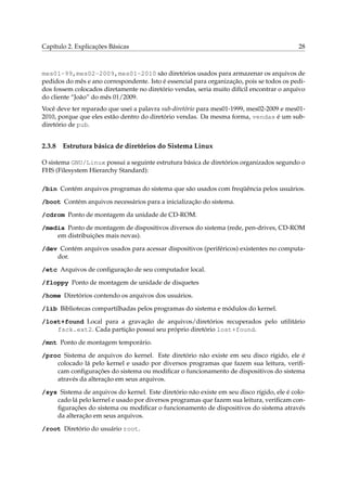 Capítulo 2. Explicações Básicas                                                            28



mes01-99,mes02-2009,mes01-2010 são diretórios usados para armazenar os arquivos de
pedidos do mês e ano correspondente. Isto é essencial para organização, pois se todos os pedi-
dos fossem colocados diretamente no diretório vendas, seria muito difícil encontrar o arquivo
do cliente “João” do mês 01/2009.
Você deve ter reparado que usei a palavra sub-diretório para mes01-1999, mes02-2009 e mes01-
2010, porque que eles estão dentro do diretório vendas. Da mesma forma, vendas é um sub-
diretório de pub.


2.3.8   Estrutura básica de diretórios do Sistema Linux

O sistema GNU/Linux possui a seguinte estrutura básica de diretórios organizados segundo o
FHS (Filesystem Hierarchy Standard):

/bin Contém arquivos programas do sistema que são usados com freqüência pelos usuários.

/boot Contém arquivos necessários para a inicialização do sistema.

/cdrom Ponto de montagem da unidade de CD-ROM.

/media Ponto de montagem de dispositivos diversos do sistema (rede, pen-drives, CD-ROM
    em distribuições mais novas).

/dev Contém arquivos usados para acessar dispositivos (periféricos) existentes no computa-
    dor.

/etc Arquivos de conﬁguração de seu computador local.

/floppy Ponto de montagem de unidade de disquetes

/home Diretórios contendo os arquivos dos usuários.

/lib Bibliotecas compartilhadas pelos programas do sistema e módulos do kernel.

/lost+found Local para a gravação de arquivos/diretórios recuperados pelo utilitário
    fsck.ext2. Cada partição possui seu próprio diretório lost+found.

/mnt Ponto de montagem temporário.

/proc Sistema de arquivos do kernel. Este diretório não existe em seu disco rígido, ele é
    colocado lá pelo kernel e usado por diversos programas que fazem sua leitura, veriﬁ-
    cam conﬁgurações do sistema ou modiﬁcar o funcionamento de dispositivos do sistema
    através da alteração em seus arquivos.

/sys Sistema de arquivos do kernel. Este diretório não existe em seu disco rígido, ele é colo-
    cado lá pelo kernel e usado por diversos programas que fazem sua leitura, veriﬁcam con-
    ﬁgurações do sistema ou modiﬁcar o funcionamento de dispositivos do sistema através
    da alteração em seus arquivos.

/root Diretório do usuário root.
 