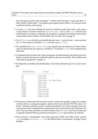 Capítulo 3. Para quem esta migrando (ou pensando em migrar) do DOS/Windows para o
Linux                                                                             36


     das mensagens aparece uma mensagem “1 failure since last login”, o que quer dizer “1
     falha desde o último login”. Isto signiﬁca que alguém tentou entrar 1 vez com seu nome
     e senha no sistema, sem sucesso.

  • A conta root não tem restrições de acesso ao sistema e pode fazer tudo o que quiser,
    é equivalente ao usuário normal do DOS e Windows. Use a conta root somente para
    manutenções no sistema e instalação de programas, qualquer movimento errado pode
    comprometer todo o sistema. Para detalhes veja ‘A conta root’ on page 98.

  • No GNU/Linux os diretório são identiﬁcados por uma / e não por uma  como acontece
    no DOS. Para entrar no diretório /bin, você deve usar cd /bin.

  • Os comandos são case-sensitive, o que signiﬁca que ele diferencia as letras maiús-
    culas de minúsculas em arquivos e diretórios. O comando ls e LS são completamente
    diferentes.

  • A multitarefa lhe permite usar vários programas simultaneamente (não pense que mul-
    titarefa somente funciona em ambientes gráﬁcos, pois isto é errado!). Para detalhes veja
    ‘Execução de programas’ on page 51.

  • Os dispositivos também são identiﬁcados e uma forma diferente que no DOS por exem-
    plo:


            DOS/Windows             Linux
           -------------       ---------------
           A:                  /dev/fd0
           B:                  /dev/fd1
           C:                  /dev/hda1 ou /dev/sda1
           LPT1                /dev/lp0
           LPT2                /dev/lp1
           LPT3                /dev/lp2
           COM1                /dev/ttyS0
           COM2                /dev/ttyS1
           COM3                /dev/ttyS2
           COM4                /dev/ttyS3


  • Os recursos multiusuário lhe permite acessar o sistema de qualquer lugar sem instalar
    nenhum driver, ou programa gigante, apenas através de conexões TCP/IP, como a In-
    ternet. Também é possível acessar o sistema localmente com vários usuários (cada um
    executando tarefas completamente independente dos outros) através dos Terminais Vir-
    tuais. Faça um teste: pressione ao mesmo tempo a tecla ALT e F2 e você será levado para
    o segundo Terminal Virtual, pressione novamente ALT e F1 para retornar ao anterior.

  • Para reiniciar o computador, você pode pressionar CTRL+ALT+DEL (como usuário
    root) ou digitar shutdown -r now. Veja ‘Reiniciando o computador’ on page 20 para
    detalhes .
 