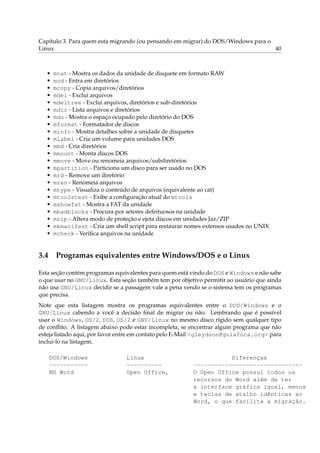 Capítulo 3. Para quem esta migrando (ou pensando em migrar) do DOS/Windows para o
Linux                                                                             40



  •   mcat - Mostra os dados da unidade de disquete em formato RAW
  •   mcd - Entra em diretórios
  •   mcopy - Copia arquivos/diretórios
  •   mdel - Exclui arquivos
  •   mdeltree - Exclui arquivos, diretórios e sub-diretórios
  •   mdir - Lista arquivos e diretórios
  •   mdu - Mostra o espaço ocupado pelo diretório do DOS
  •   mformat - Formatador de discos
  •   minfo - Mostra detalhes sobre a unidade de disquetes
  •   mlabel - Cria um volume para unidades DOS
  •   mmd - Cria diretórios
  •   mmount - Monta discos DOS
  •   mmove - Move ou renomeia arquivos/subdiretórios
  •   mpartition - Particiona um disco para ser usado no DOS
  •   mrd - Remove um diretório
  •   mren - Renomeia arquivos
  •   mtype - Visualiza o conteúdo de arquivos (equivalente ao cat)
  •   mtoolstest - Exibe a conﬁguração atual do mtools
  •   mshowfat - Mostra a FAT da unidade
  •   mbadblocks - Procura por setores defeituosos na unidade
  •   mzip - Altera modo de proteção e ejeta discos em unidades Jaz/ZIP
  •   mkmanifest - Cria um shell script para restaurar nomes extensos usados no UNIX
  •   mcheck - Veriﬁca arquivos na unidade


3.4 Programas equivalentes entre Windows/DOS e o Linux

Esta seção contém programas equivalentes para quem está vindo do DOS e Windows e não sabe
o que usar no GNU/Linux. Esta seção também tem por objetivo permitir ao usuário que ainda
não usa GNU/Linux decidir se a passagem vale a pena vendo se o sistema tem os programas
que precisa.
Note que esta listagem mostra os programas equivalentes entre o DOS/Windows e o
GNU/Linux cabendo a você a decisão ﬁnal de migrar ou não. Lembrando que é possível
usar o Windows, OS/2, DOS, OS/2 e GNU/Linux no mesmo disco rígido sem qualquer tipo
de conﬂito. A listagem abaixo pode estar incompleta, se encontrar algum programa que não
esteja listado aqui, por favor entre em contato pelo E-Mail <gleydson@guiafoca.org> para
inclui-lo na listagem.

   DOS/Windows                  Linux                              Diferenças
   -----------                  ----------              -------------------------------
   MS Word                      Open Office,            O Open Office possui todos os
                                                        recursos do Word além de ter
                                                        a interface gráfica igual, menus
                                                        e teclas de atalho idênticas ao
                                                        Word, o que facilita a migração.
 