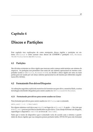 45




Capítulo 4

Discos e Partições

Este capítulo traz explicações de como manipular discos rígidos e partições no sis-
tema GNU/Linux e como acessar seus discos de CD-ROM e partições DOS, Windows
9X/XP/Vista/Seven no GNU/Linux.


4.1 Partições

São divisões existentes no disco rígido que marcam onde começa onde termina um sistema de
arquivos. As partições nos permitem usar mais de um sistema operacional no mesmo com-
putador (como o GNU/Linux, Windows e DOS), ou dividir o disco rígido em uma ou mais
partes para ser usado por um único sistema operacional ou até mesmo por diferentes arquite-
turas (32 e 64 bits).


4.2 Formatando Pen-drives/Disquetes

As subseções seguintes explicarão maneiras de formatar seu pen-drive, memória ﬂash, e outras
tecnologias (incluindo disquetes) para serem usados no GNU/Linux e DOS/Windows.


4.2.1   Formatando pen-drives para serem usados no Linux

Para formatar pen-drives para serem usados no GNU/Linux use o comando:
mkfs.ext2 [-c] [/dev/sde1]
Em alguns sistemas você deve usar mke2fs no lugar de mkfs.ext2. A opção -c faz com que
o mkfs.ext2 procure por blocos daniﬁcados no pen-drive. Caso deseje formatar um disquete,
especiﬁque o dispositivo /dev/fd0 ao inves de /dev/sdb1.
Note que o nome de dispositivo que é conectado varia de acordo com o sistema e quanti-
dade de discos rígidos que sua máquina possui portanto tenha ATENCÃO para não formatar
 