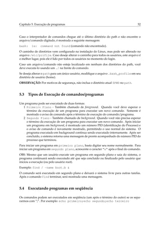 Capítulo 5. Execução de programas                                                      52



Caso o interpretador de comandos chegue até o último diretório do path e não encontre o
arquivo/comando digitado, é mostrada a seguinte mensagem:
bash:    ls:   command not found (comando não encontrado).
O caminho de diretórios vem conﬁgurado na instalação do Linux, mas pode ser alterado no
arquivo /etc/profile. Caso deseje alterar o caminho para todos os usuários, este arquivo é
o melhor lugar, pois ele é lido por todos os usuários no momento do login.
Caso um arquivo/comando não esteja localizado em nenhum dos diretórios do path, você
deve executa-lo usando um ./ na frente do comando.
Se deseja alterar o path para um único usuário, modiﬁque o arquivo .bash_profile em seu
diretório de usuário (home).
OBSERVAÇÃO: Por motivos de segurança, não inclua o diretório atual $PWD no path.



5.3 Tipos de Execução de comandos/programas

Um programa pode ser executado de duas formas:
  1 Primeiro Plano - Também chamado de foreground. Quando você deve esperar o
    término da execução de um programa para executar um novo comando. Somente é
    mostrado o aviso de comando após o término de execução do comando/programa.
  2 Segundo Plano - Também chamado de background. Quando você não precisa esperar
    o término da execução de um programa para executar um novo comando. Após iniciar
    um programa em background, é mostrado um número PID (identiﬁcação do Processo) e
    o aviso de comando é novamente mostrado, permitindo o uso normal do sistema. O
    programa executado em background continua sendo executado internamente. Após ser
    concluído, o sistema retorna uma mensagem de pronto acompanhado do número PID do
    processo que terminou.
Para iniciar um programa em primeiro plano, basta digitar seu nome normalmente. Para
iniciar um programa em segundo plano, acrescente o caracter “&” após o ﬁnal do comando.
OBS: Mesmo que um usuário execute um programa em segundo plano e saia do sistema, o
programa continuará sendo executado até que seja concluído ou ﬁnalizado pelo usuário que
iniciou a execução (ou pelo usuário root).
Exemplo: find / -name boot.b &
O comando será executado em segundo plano e deixará o sistema livre para outras tarefas.
Após o comando find terminar, será mostrada uma mensagem.



5.4 Executando programas em seqüência

Os comandos podem ser executados em seqüência (um após o término do outro) se os sepa-
rarmos com “;”. Por exemplo: echo primeiro;echo segundo;echo terceiro
 