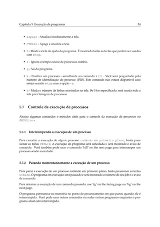 Capítulo 5. Execução de programas                                                        54



   • espaço - Atualiza imediatamente a tela.

   • CTRL+L - Apaga e atualiza a tela.

   • h - Mostra a tela de ajuda do programa. É mostrado todas as teclas que podem ser usadas
     com o top.

   • i - Ignora o tempo ocioso de processos zumbis.

   • q - Sai do programa.

   • k - Finaliza um processo - semelhante ao comando kill. Você será perguntado pelo
     número de identiﬁcação do processo (PID). Este comando não estará disponível caso
     esteja usando o top com a opção -s.

   • n - Muda o número de linhas mostradas na tela. Se 0 for especiﬁcado, será usada toda a
     tela para listagem de processos.



5.7 Controle de execução de processos

Abaixo algumas comandos e métodos úteis para o controle da execução de processos no
GNU/Linux.



5.7.1   Interrompendo a execução de um processo

Para cancelar a execução de algum processo rodando em primeiro plano, basta pres-
sionar as teclas CTRL+C. A execução do programa será cancelada e será mostrado o aviso de
comando. Você também pode usar o comando ‘kill’ on the next page para interromper um
processo sendo executado.



5.7.2   Parando momentaneamente a execução de um processo

Para parar a execução de um processo rodando em primeiro plano, basta pressionar as teclas
CTRL+Z. O programa em execução será pausado e será mostrado o número de seu job e o aviso
de comando.
Para retornar a execução de um comando pausado, use ‘fg’ on the facing page ou ‘bg’ on the
next page.
O programa permanece na memória no ponto de processamento em que parou quando ele é
interrompido. Você pode usar outros comandos ou rodar outros programas enquanto o pro-
grama atual está interrompido.
 