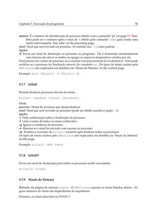 Capítulo 5. Execução de programas                                                          56



número É o número de identiﬁcação do processo obtido com o comando ‘ps’ on page 53. Tam-
      bém pode ser o número após o sinal de % obtido pelo comando jobs para matar uma
      tarefa interrompida. Veja ‘jobs’ on the preceding page.
sinal Sinal que será enviado ao processo. Se omitido usa -15 como padrão.
opções
-9 Envia um sinal de destruição ao processo ou programa. Ele é terminado imediatamente
      sem chances de salvar os dados ou apagar os arquivos temporários criados por ele.
Você precisa ser o dono do processo ou o usuário root para termina-lo ou destruí-lo. Você pode
veriﬁcar se o processo foi ﬁnalizado através do comando ps. Os tipos de sinais aceitos pelo
GNU/Linux são explicados em detalhes em ‘Sinais do Sistema’ on the current page.
Exemplo: kill 500, kill -9 500, kill %1.


5.7.7   killall

Permite ﬁnalizar processos através do nome.
killall [opções] [sinal] [processo]
Onde:
processo Nome do processo que deseja ﬁnalizar
sinal Sinal que será enviado ao processo (pode ser obtido usando a opção -i).
opções
-i Pede conﬁrmação sobre a ﬁnalização do processo.
-l Lista o nome de todos os sinais conhecidos.
-q Ignora a existência do processo.
-v Retorna se o sinal foi enviado com sucesso ao processo.
-w Finaliza a execução do killall somente após ﬁnalizar todos os processos.
Os tipos de sinais aceitos pelo GNU/Linux são explicados em detalhes na ‘Sinais do Sistema’
on this page.
Exemplo: killall -HUP inetd


5.7.8   killall5

Envia um sinal de ﬁnalização para todos os processos sendo executados.
killall5 [sinal]


5.7.9   Sinais do Sistema

Retirado da página de manual signal. O GNU/Linux suporta os sinais listados abaixo. Al-
guns números de sinais são dependentes de arquitetura.
Primeiro, os sinais descritos no POSIX 1:
 