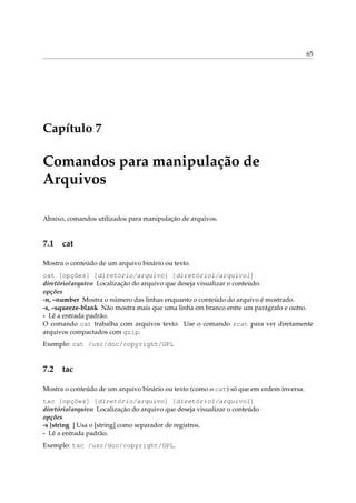 65




Capítulo 7

Comandos para manipulação de
Arquivos

Abaixo, comandos utilizados para manipulação de arquivos.


7.1 cat

Mostra o conteúdo de um arquivo binário ou texto.
cat [opções] [diretório/arquivo] [diretório1/arquivo1]
diretório/arquivo Localização do arquivo que deseja visualizar o conteúdo.
opções
-n, –number Mostra o número das linhas enquanto o conteúdo do arquivo é mostrado.
-s, –squeeze-blank Não mostra mais que uma linha em branco entre um parágrafo e outro.
- Lê a entrada padrão.
O comando cat trabalha com arquivos texto. Use o comando zcat para ver diretamente
arquivos compactados com gzip.
Exemplo: cat /usr/doc/copyright/GPL


7.2 tac

Mostra o conteúdo de um arquivo binário ou texto (como o cat) só que em ordem inversa.
tac [opções] [diretório/arquivo] [diretório1/arquivo1]
diretório/arquivo Localização do arquivo que deseja visualizar o conteúdo
opções
-s [string ] Usa o [string] como separador de registros.
- Lê a entrada padrão.
Exemplo: tac /usr/doc/copyright/GPL.
 