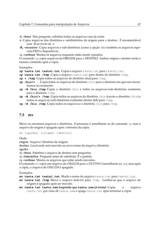 Capítulo 7. Comandos para manipulação de Arquivos                                       67



-f, –force Não pergunta, substitui todos os arquivos caso já exista.
-r Copia arquivos dos diretórios e subdiretórios da origem para o destino. É recomendável
       usar -R ao invés de -r.
-R, –recursive Copia arquivos e sub-diretórios (como a opção -r) e também os arquivos espe-
       ciais FIFO e dispositivos.
-v, –verbose Mostra os arquivos enquanto estão sendo copiados.
O comando cp copia arquivos da ORIGEM para o DESTINO. Ambos origem e destino terão o
mesmo conteúdo após a cópia.
Exemplos:
cp teste.txt teste1.txt Copia o arquivo teste.txt para teste1.txt.
cp teste.txt /tmp Copia o arquivo teste.txt para dentro do diretório /tmp.
cp * /tmp Copia todos os arquivos do diretório atual para /tmp.
cp /bin/* . Copia todos os arquivos do diretório /bin para o diretório em que nos encon-
    tramos no momento.
cp -R /bin /tmp Copia o diretório /bin e todos os arquivos/sub-diretórios existentes
    para o diretório /tmp.
cp -R /bin/* /tmp Copia todos os arquivos do diretório /bin (exceto o diretório /bin) e
    todos os arquivos/sub-diretórios existentes dentro dele para /tmp.
cp -R /bin /tmp Copia todos os arquivos e o diretório /bin para /tmp.


7.5 mv

Move ou renomeia arquivos e diretórios. O processo é semelhante ao do comando cp mas o
arquivo de origem é apagado após o término da cópia.
mv [opções] [origem] [destino]
Onde:
origem Arquivo/diretório de origem.
destino Local onde será movido ou novo nome do arquivo/diretório.
opções
-f, –force Substitui o arquivo de destino sem perguntar.
-i, –interactive Pergunta antes de substituir. É o padrão.
-v, –verbose Mostra os arquivos que estão sendo movidos.
O comando mv copia um arquivo da ORIGEM para o DESTINO (semelhante ao cp), mas após
a cópia, o arquivo de ORIGEM é apagado.
Exemplos:
mv teste.txt teste1.txt Muda o nome do arquivo teste.txt para teste1.txt.
mv teste.txt /tmp Move o arquivo teste.txt para /tmp. Lembre-se que o arquivo de
    origem é apagado após ser movido.
mv teste.txt teste.new (supondo que teste.new já exista) Copia      o      arquivo
    teste.txt por cima de teste.new e apaga teste.txt após terminar a cópia.
 