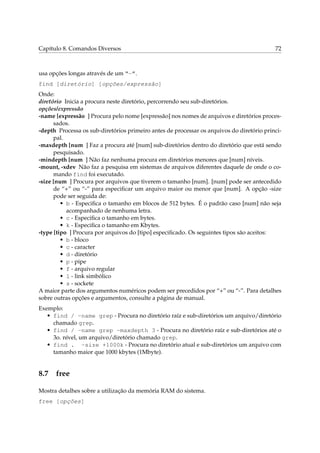 Capítulo 8. Comandos Diversos                                                              72



usa opções longas através de um “-”.
find [diretório] [opções/expressão]
Onde:
diretório Inicia a procura neste diretório, percorrendo seu sub-diretórios.
opções/expressão
-name [expressão ] Procura pelo nome [expressão] nos nomes de arquivos e diretórios proces-
      sados.
-depth Processa os sub-diretórios primeiro antes de processar os arquivos do diretório princi-
      pal.
-maxdepth [num ] Faz a procura até [num] sub-diretórios dentro do diretório que está sendo
      pesquisado.
-mindepth [num ] Não faz nenhuma procura em diretórios menores que [num] níveis.
-mount, -xdev Não faz a pesquisa em sistemas de arquivos diferentes daquele de onde o co-
      mando find foi executado.
-size [num ] Procura por arquivos que tiverem o tamanho [num]. [num] pode ser antecedido
      de “+” ou “-” para especiﬁcar um arquivo maior ou menor que [num]. A opção -size
      pode ser seguida de:
         • b - Especiﬁca o tamanho em blocos de 512 bytes. É o padrão caso [num] não seja
           acompanhado de nenhuma letra.
         • c - Especiﬁca o tamanho em bytes.
         • k - Especiﬁca o tamanho em Kbytes.
-type [tipo ] Procura por arquivos do [tipo] especiﬁcado. Os seguintes tipos são aceitos:
         • b - bloco
         • c - caracter
         • d - diretório
         • p - pipe
         • f - arquivo regular
         • l - link simbólico
         • s - sockete
A maior parte dos argumentos numéricos podem ser precedidos por “+” ou “-”. Para detalhes
sobre outras opções e argumentos, consulte a página de manual.
Exemplo:
   • find / -name grep - Procura no diretório raíz e sub-diretórios um arquivo/diretório
     chamado grep.
   • find / -name grep -maxdepth 3 - Procura no diretório raíz e sub-diretórios até o
     3o. nível, um arquivo/diretório chamado grep.
   • find . -size +1000k - Procura no diretório atual e sub-diretórios um arquivo com
     tamanho maior que 1000 kbytes (1Mbyte).


8.7 free

Mostra detalhes sobre a utilização da memória RAM do sistema.
free [opções]
 