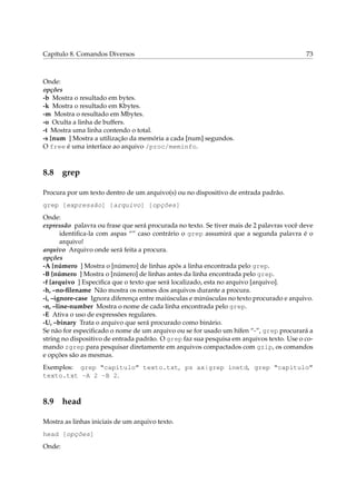 Capítulo 8. Comandos Diversos                                                             73



Onde:
opções
-b Mostra o resultado em bytes.
-k Mostra o resultado em Kbytes.
-m Mostra o resultado em Mbytes.
-o Oculta a linha de buffers.
-t Mostra uma linha contendo o total.
-s [num ] Mostra a utilização da memória a cada [num] segundos.
O free é uma interface ao arquivo /proc/meminfo.



8.8 grep

Procura por um texto dentro de um arquivo(s) ou no dispositivo de entrada padrão.
grep [expressão] [arquivo] [opções]
Onde:
expressão palavra ou frase que será procurada no texto. Se tiver mais de 2 palavras você deve
       identiﬁca-la com aspas “” caso contrário o grep assumirá que a segunda palavra é o
       arquivo!
arquivo Arquivo onde será feita a procura.
opções
-A [número ] Mostra o [número] de linhas após a linha encontrada pelo grep.
-B [número ] Mostra o [número] de linhas antes da linha encontrada pelo grep.
-f [arquivo ] Especiﬁca que o texto que será localizado, esta no arquivo [arquivo].
-h, –no-ﬁlename Não mostra os nomes dos arquivos durante a procura.
-i, –ignore-case Ignora diferença entre maiúsculas e minúsculas no texto procurado e arquivo.
-n, –line-number Mostra o nome de cada linha encontrada pelo grep.
-E Ativa o uso de expressões regulares.
-U, –binary Trata o arquivo que será procurado como binário.
Se não for especiﬁcado o nome de um arquivo ou se for usado um hífen “-”, grep procurará a
string no dispositivo de entrada padrão. O grep faz sua pesquisa em arquivos texto. Use o co-
mando zgrep para pesquisar diretamente em arquivos compactados com gzip, os comandos
e opções são as mesmas.
Exemplos: grep “capitulo” texto.txt, ps ax|grep inetd, grep “capitulo”
texto.txt -A 2 -B 2.



8.9 head

Mostra as linhas iniciais de um arquivo texto.
head [opções]
Onde:
 