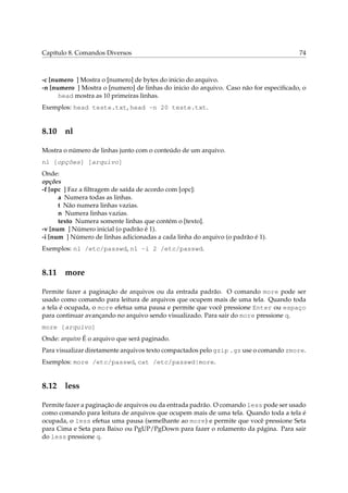 Capítulo 8. Comandos Diversos                                                          74



-c [numero ] Mostra o [numero] de bytes do inicio do arquivo.
-n [numero ] Mostra o [numero] de linhas do inicio do arquivo. Caso não for especiﬁcado, o
      head mostra as 10 primeiras linhas.
Exemplos: head teste.txt, head -n 20 teste.txt.


8.10 nl

Mostra o número de linhas junto com o conteúdo de um arquivo.
nl [opções] [arquivo]
Onde:
opções
-f [opc ] Faz a ﬁltragem de saída de acordo com [opc]:
      a Numera todas as linhas.
      t Não numera linhas vazias.
      n Numera linhas vazias.
      texto Numera somente linhas que contém o [texto].
-v [num ] Número inicial (o padrão é 1).
-i [num ] Número de linhas adicionadas a cada linha do arquivo (o padrão é 1).
Exemplos: nl /etc/passwd, nl -i 2 /etc/passwd.


8.11 more

Permite fazer a paginação de arquivos ou da entrada padrão. O comando more pode ser
usado como comando para leitura de arquivos que ocupem mais de uma tela. Quando toda
a tela é ocupada, o more efetua uma pausa e permite que você pressione Enter ou espaço
para continuar avançando no arquivo sendo visualizado. Para sair do more pressione q.
more [arquivo]
Onde: arquivo É o arquivo que será paginado.
Para visualizar diretamente arquivos texto compactados pelo gzip .gz use o comando zmore.
Exemplos: more /etc/passwd, cat /etc/passwd|more.


8.12 less

Permite fazer a paginação de arquivos ou da entrada padrão. O comando less pode ser usado
como comando para leitura de arquivos que ocupem mais de uma tela. Quando toda a tela é
ocupada, o less efetua uma pausa (semelhante ao more) e permite que você pressione Seta
para Cima e Seta para Baixo ou PgUP/PgDown para fazer o rolamento da página. Para sair
do less pressione q.
 