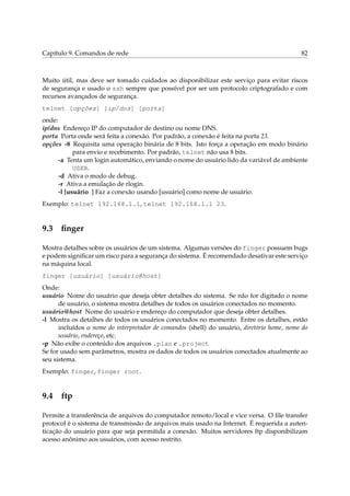 Capítulo 9. Comandos de rede                                                                82



Muito útil, mas deve ser tomado cuidados ao disponibilizar este serviço para evitar riscos
de segurança e usado o ssh sempre que possível por ser um protocolo criptografado e com
recursos avançados de segurança.
telnet [opções] [ip/dns] [porta]
onde:
ip/dns Endereço IP do computador de destino ou nome DNS.
porta Porta onde será feita a conexão. Por padrão, a conexão é feita na porta 23.
opções -8 Requisita uma operação binária de 8 bits. Isto força a operação em modo binário
            para envio e recebimento. Por padrão, telnet não usa 8 bits.
      -a Tenta um login automático, enviando o nome do usuário lido da variável de ambiente
            USER.
      -d Ativa o modo de debug.
      -r Ativa a emulação de rlogin.
      -l [usuário ] Faz a conexão usando [usuário] como nome de usuário.
Exemplo: telnet 192.168.1.1, telnet 192.168.1.1 23.


9.3 ﬁnger

Mostra detalhes sobre os usuários de um sistema. Algumas versões do finger possuem bugs
e podem signiﬁcar um risco para a segurança do sistema. É recomendado desativar este serviço
na máquina local.
finger [usuário] [usuário@host]
Onde:
usuário Nome do usuário que deseja obter detalhes do sistema. Se não for digitado o nome
      de usuário, o sistema mostra detalhes de todos os usuários conectados no momento.
usuário@host Nome do usuário e endereço do computador que deseja obter detalhes.
-l Mostra os detalhes de todos os usuários conectados no momento. Entre os detalhes, estão
      incluídos o nome do interpretador de comandos (shell) do usuário, diretório home, nome do
      usuário, endereço, etc.
-p Não exibe o conteúdo dos arquivos .plan e .project
Se for usado sem parâmetros, mostra os dados de todos os usuários conectados atualmente ao
seu sistema.
Exemplo: finger, finger root.


9.4 ftp

Permite a transferência de arquivos do computador remoto/local e vice versa. O ﬁle transfer
protocol é o sistema de transmissão de arquivos mais usado na Internet. É requerida a auten-
ticação do usuário para que seja permitida a conexão. Muitos servidores ftp disponibilizam
acesso anônimo aos usuários, com acesso restrito.
 