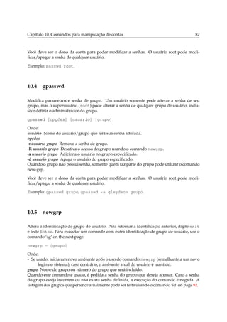 Capítulo 10. Comandos para manipulação de contas                                          87



Você deve ser o dono da conta para poder modiﬁcar a senhas. O usuário root pode modi-
ﬁcar/apagar a senha de qualquer usuário.

Exemplo: passwd root.



10.4 gpasswd

Modiﬁca parametros e senha de grupo. Um usuário somente pode alterar a senha de seu
grupo, mas o superusuário (root) pode alterar a senha de qualquer grupo de usuário, inclu-
sive deﬁnir o administrador do grupo.

gpasswd [opções] [usuario] [grupo]

Onde:
usuário Nome do usuário/grupo que terá sua senha alterada.
opções
-r usuario grupo Remove a senha de grupo.
-R usuario grupo Desativa o acesso do grupo usando o comando newgrp.
-a usuario grupo Adiciona o usuário no grupo especiﬁcado.
-d usuario grupo Apaga o usuário do gurpo especiﬁcado.
Quando o grupo não possui senha, somente quem faz parte do grupo pode utilizar o comando
new-grp.

Você deve ser o dono da conta para poder modiﬁcar a senhas. O usuário root pode modi-
ﬁcar/apagar a senha de qualquer usuário.

Exemplo: gpasswd grupo, gpasswd -a gleydson grupo.



10.5 newgrp

Altera a identiﬁcação de grupo do usuário. Para retornar a identiﬁcação anterior, digite exit
e tecle Enter. Para executar um comando com outra identiﬁcação de grupo de usuário, use o
comando ‘sg’ on the next page.

newgrp - [grupo]

Onde:
- Se usado, inicia um novo ambiente após o uso do comando newgrp (semelhante a um novo
      login no sistema), caso contrário, o ambiente atual do usuário é mantido.
grupo Nome do grupo ou número do grupo que será incluído.
Quando este comando é usado, é pedida a senha do grupo que deseja acessar. Caso a senha
do grupo esteja incorreta ou não exista senha deﬁnida, a execução do comando é negada. A
listagem dos grupos que pertence atualmente pode ser feita usando o comando ‘id’ on page 92.
 