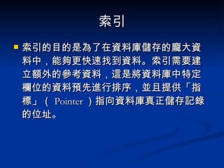 索引 索引的目的是為了在資料庫儲存的龐大資料中，能夠更快速找到資料。索引需要建立額外的參考資料，這是將資料庫中特定欄位的資料預先進行排序，並且提供「指標」（ Pointer ）指向資料庫真正儲存記錄的位址。 
