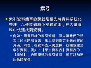 索引 索引資料簡單的說就是預先將資料系統化整理，以便能夠縮小搜尋範圍，在大量資料中快速找到資料。 例如：圖書附錄的索引資料，可以讓我們依照索引的主題和頁碼，馬上找到指定主題所在的頁碼。同理，在資料表只需選擇一些欄位建立索引資料，例如：【學生資料表】資料表的【學號】，透過學號的索引資料，就可以加速記錄的搜尋。 