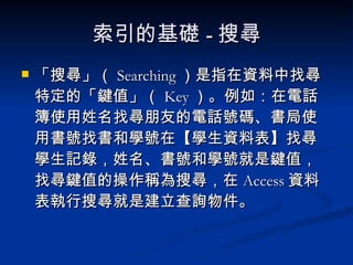 索引的基礎 - 搜尋 「搜尋」（ Searching ）是指在資料中找尋特定的「鍵值」（ Key ）。例如：在電話簿使用姓名找尋朋友的電話號碼、書局使用書號找書和學號在【學生資料表】找尋學生記錄，姓名、書號和學號就是鍵值，找尋鍵值的操作稱為搜尋，在 Access 資料表執行搜尋就是建立查詢物件。 