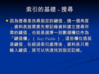 索引的基礎 - 搜尋 因為搜尋是找尋指定的鍵值，換一個角度，資料表就需要先替記錄資料建立搜尋所需的鍵值，也就是選擇一到數個欄位作為「鍵值欄」（ Key Fields ），這些欄位值就是鍵值，在經過索引處理後，資料表只需輸入鍵值，就可以快速找到指定記錄。 