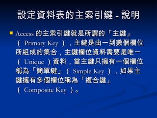 設定資料表的主索引鍵 - 說明 Access 的主索引鍵就是所謂的「主鍵」（ Primary Key ），主鍵是由一到數個欄位所組成的集合，主鍵欄位資料需要是唯一（ Unique ）資料，當主鍵只擁有一個欄位稱為「簡單鍵」（ Simple Key ），如果主鍵擁有多個欄位稱為「複合鍵」（ Composite Key ）。 