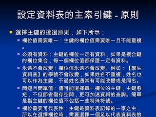 設定資料表的主索引鍵 - 原則 選擇主鍵的挑選原則，如下所示： 欄位值需要唯一：主鍵的欄位值需要唯一且不能重複。 必須有資料：主鍵的欄位一定有資料，如果是複合鍵的欄位集合，每一個欄位值都保證一定有資料。 永遠不會改變：欄位值永遠不會改變。例如：【學生資料表】的學號不會改變，如果姓名不重複，姓名也可以作為主鍵，不過姓名通常有可能改變或是同名。 簡短且簡單值：儘可能選擇單一欄位的主鍵，主鍵愈短，不但節省儲存空間，更可加速資料的查詢。簡單是指主鍵的欄位值不包括一些特殊符號。 欄位需要可代表性：主鍵是資料表記錄的一家之主，所以在選擇欄位時，需要選擇一個足以代表資料表的欄位作為主鍵。 