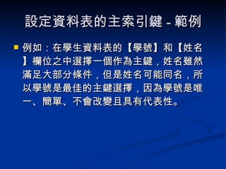 設定資料表的主索引鍵 - 範例 例如：在學生資料表的【學號】和【姓名】欄位之中選擇一個作為主鍵，姓名雖然滿足大部分條件，但是姓名可能同名，所以學號是最佳的主鍵選擇，因為學號是唯一、簡單、不會改變且具有代表性。 