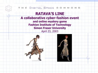 RATAVA’S LINE A collaborative cyber-fashion event and online mystery game Fashion Institute of Technology Simon Fraser University April 23, 2003 