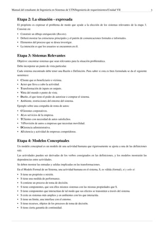 Manual del estudiante de Ingeniería en Sistemas de UTN/Ingeniería de requerimientos/Unidad VII                           3


    Etapa 2: La situación - expresada
    El propósito es expresar el problema de modo que ayude a la elección de los sistemas relevantes de la etapa 3.
    Consiste en:
    •   Construir un dibujo enriquecido (Boceto).
    •   Deberá mostrar las estructuras principales y el patrón de comunicaciones formales e informales.
    •   Elementos del proceso que se desea investigar.
    •   La intención es que los usuarios se encuentren en él.


    Etapa 3: Sistemas Relevantes
    Objetivo: encontrar sistemas que sean relevantes para la situación problemática.
    Debe incorporar un punto de vista particular.
    Cada sistema encontrado debe tener una Razón o Definición. Para saber si esta es bien formulada se da el siguiente
    nemónico:
    • Cliente que es beneficiario o víctima.
    • Actor que lleva a cabo la actividad.
    • Transformación de inputs en outputs.
    • Vista del mundo o punto de vista.
    • Dueño, el que tiene el poder de autorizar o comprar el sistema.
    • Ambiente, restricciones del entorno del sistema.
    Ejemplo sobre una compañía de renta de autos:
    •   CGerentes corporativos.
    •   ALos servicios de la empresa.
    •   TClientes con necesidad de autos satisfechos.
    •   'ViProvisión de autos a empresas que necesitan movilidad.
    •   DGerencia adiministrativa.
    •   AExitencia y actividad de empresas competidoras.


    Etapa 4: Modelos Conceptuales
    Un modelo conceptual es un modelo de una actividad humana que rigurosamente se ajusta a una de las definiciones
    raíz.
    Las actividades pueden ser derivadas de los verbos consignados en las definiciones, y los modelos mostrarán las
    dependencias entre actividades.
    Se deben mostrar las entradas y salidas implicadas en las transformaciones.
    En el Modelo Formal de un Sistema, una actividad humana en el sistema, S, es válida (formal), si y solo si:
    •   S tiene un propósito o misión.
    •   S tiene una medida de performance.
    •   S contiene un proceso de toma de decisión.
    •   S tiene componentes, que son ellos mismos sistemas con las mismas propiedades que S.
    •   S tiene componentes que interactúan de tal modo que sus efectos se transmiten a través del sistema.
    •   S exite en sistemas más amplios y en ambientes con los que interactúa.
    •   S tiene un límite, una interfase con el entorno.
    • S tiene recursos, objetos de los procesos de toma de decisión.
    • S tiene cierta garantía de continuidad.
 