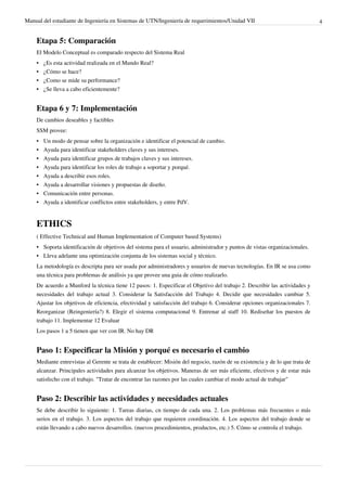 Manual del estudiante de Ingeniería en Sistemas de UTN/Ingeniería de requerimientos/Unidad VII                                4


    Etapa 5: Comparación
    El Modelo Conceptual es comparado respecto del Sistema Real
    •   ¿Es esta actividad realizada en el Mundo Real?
    •   ¿Cómo se hace?
    •   ¿Como se mide su performance?
    •   ¿Se lleva a cabo eficientemente?


    Etapa 6 y 7: Implementación
    De cambios deseables y factibles
    SSM provee:
    •   Un modo de pensar sobre la organización e identificar el potencial de cambio.
    •   Ayuda para identificar stakeholders claves y sus intereses.
    •   Ayuda para identificar grupos de trabajos claves y sus intereses.
    •   Ayuda para identificar los roles de trabajo a soportar y porqué.
    •   Ayuda a describir esos roles.
    •   Ayuda a desarrollar visiones y propuestas de diseño.
    • Comunicación entre personas.
    • Ayuda a identificar conflictos entre stakeholders, y entre PdV.


    ETHICS
    ( Effective Technical and Human Implementation of Computer based Systems)
    • Soporta identificación de objetivos del sistema para el usuario, administrador y puntos de vistas organizacionales.
    • Lleva adelante una optimización conjunta de los sistemas social y técnico.
    La metodología es descripta para ser usada por administradores y usuarios de nuevas tecnologías. En IR se usa como
    una técnica para problemas de análisis ya que provee una guia de cómo realizarlo.
    De acuerdo a Munford la técnica tiene 12 pasos: 1. Especificar el Objetivo del trabajo 2. Describir las actividades y
    necesidades del trabajo actual 3. Considerar la Satisfacción del Trabajo 4. Decidir que necesidades cambiar 5.
    Ajustar los objetivos de eficiencia, efectividad y satisfacción del trabajo 6. Considerar opciones organizacionales 7.
    Reorganizar (Reingeniería?) 8. Elegir el sistema computacional 9. Entrenar al staff 10. Rediseñar los puestos de
    trabajo 11. Implementar 12 Evaluar
    Los pasos 1 a 5 tienen que ver con IR. No hay DR


    Paso 1: Especificar la Misión y porqué es necesario el cambio
    Mediante entrevistas al Gerente se trata de establecer: Misión del negocio, razón de su existencia y de lo que trata de
    alcanzar. Principales actividades para alcanzar los objetivos. Maneras de ser más eficiente, efectivos y de estar más
    satisfecho con el trabajo. "Tratar de encontrar las razones por las cuales cambiar el modo actual de trabajar"


    Paso 2: Describir las actividades y necesidades actuales
    Se debe describir lo siguiente: 1. Tareas diarias, cn tiempo de cada una. 2. Los problemas más frecuentes o más
    serios en el trabajo. 3. Los aspectos del trabajo que requieren coordinación. 4. Los aspectos del trabajo donde se
    están llevando a cabo nuevos desarrollos. (nuevos procedimientos, productos, etc.) 5. Cómo se controla el trabajo.
 