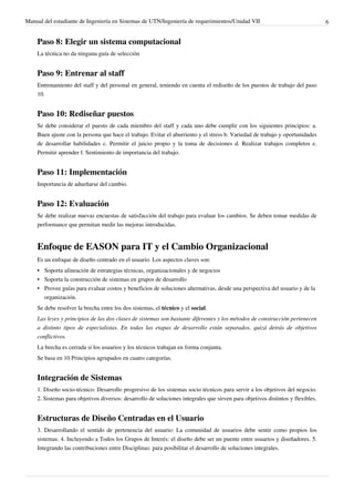 Manual del estudiante de Ingeniería en Sistemas de UTN/Ingeniería de requerimientos/Unidad VII                                  6


    Paso 8: Elegir un sistema computacional
    La técnica no da ninguna guía de selección


    Paso 9: Entrenar al staff
    Entrenamiento del staff y del personal en general, teniendo en cuenta el rediseño de los puestos de trabajo del paso
    10.


    Paso 10: Rediseñar puestos
    Se debe considerar el puesto de cada miembro del staff y cada uno debe cumplir con los siguientes principios: a.
    Buen ajuste con la persona que hace el trabajo. Evitar el aburriento y el stress b. Variedad de trabajo y oportunidades
    de desarrollar habilidades c. Permitir el juicio propio y la toma de decisiones d. Realizar trabajos completos e.
    Permitir aprender f. Sentimiento de importancia del trabajo.


    Paso 11: Implementación
    Importancia de adueñarse del cambio.


    Paso 12: Evaluación
    Se debe realizar nuevas encuestas de satisfacción del trabajo para evaluar los cambios. Se deben tomar medidas de
    performance que permitan medir las mejoras introducidas.


    Enfoque de EASON para IT y el Cambio Organizacional
    Es un enfoque de diseño centrado en el usuario. Los aspectos claves son:
    • Soporta alineación de estrategias técnicas, organizacionales y de negocios
    • Soporta la construcción de sistemas en grupos de desarrollo
    • Provee guías para evaluar costos y beneficios de soluciones alternativas, desde una perspectiva del usuario y de la
      organización.
    Se debe resolver la brecha entre los dos sistemas, el técnico y el social.
    Las leyes y principios de las dos clases de sistemas son bastante diferentes y los métodos de construcción pertenecen
    a distinto tipos de especialistas. En todas las etapas de desarrollo están separados, quizá detrás de objetivos
    conflictivos.
    La brecha es cerrada si los usuarios y los técnicos trabajan en forma conjunta.
    Se basa en 10 Principios agrupados en cuatro categorías.


    Integración de Sistemas
    1. Diseño socio-técnico: Desarrollo progresivo de los sistemas socio técnicos para servir a los objetivos del negocio.
    2. Sistemas para objetivos diversos: desarrollo de soluciones integrales que sirven para objetivos distintos y flexibles.


    Estructuras de Diseño Centradas en el Usuario
    3. Desarrollando el sentido de pertenencia del usuario: La comunidad de usuarios debe sentir como propios los
    sistemas. 4. Incluyendo a Todos los Grupos de Interés: el diseño debe ser un puente entre usuarios y diseñadores. 5.
    Integrando las contribuciones entre Disciplinas: para posibilitar el desarrollo de soluciones integrales.
 