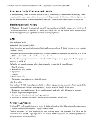 Manual del estudiante de Ingeniería en Sistemas de UTN/Ingeniería de requerimientos/Unidad VII                               7


    Procesos de Diseño Centrados en el Usuario
    6. Requerimientos y valores de usuarios: Se debe incluir los requerimientos de los usuarios con objetivos y valores,
    naturaleza de las tareas y características de los usuarios. 7. Representación de Soluciones. 8. Revisar Opciones: los
    uusarios necesitan tiempo, recursos y estructura que les permita comparar las opciones o alternativas de solución.


    Implementación del Sistema
    9. Adaptación y Evaluación Organizacional: adaptación incremental y revisión de los usuarios de los objetivos y el
    crecimiento evolutivo de los sistemas. 10. Soporte de Usuarios: para que los usuarios puedan progresivamente
    desarrollar competencias para explotar las facilidades tecnológicas provistas.


    JAD
    Joint Application Design
    Metodología Estructurada de Análisis
    Es una herramienta que permite a los usuarios finales y a los profesionales de SI, diseñar sistemas en forma conjunta,
    en sesiones grupales.
    Gibson y Jackson afirman que los resultados de los estudios realizados aplicando esta técnica aumentan de un 20% a
    un 60% la productividad sobre los métodos de diseño tradicionales.
    Además, afirman que promueve la cooperación, el entendimiento y el trabajo grupal entre distintos grupos de
    usuarios y el staff de SI.
    JAD define seis roles diferentes que deben estar representados en una sesión de grupo. Ellos son:
    •   Líder de la sesión.
    •   Representante de los usuarios.
    •   Especialista.
    •   Analista.
    •   Representante de SI.
    •   Patrocinador (sponsor) ejecutivo o dueño del sistema.
    Líder de la sesión
    Es el facilitador de JAD. Dirige el proceso, facilita el debate y la preparación de documentos. Tiene, además de las
    responsabilidades como facilitador, otras actividades a su cargo fuera de la situación del encuentro:
    •   Tratar con el patrocinador (sponsor) de JAD para llegar a un acuerdo sobre quién debe asistir las reuniones.
    •   Acordar la agenda con los participantes.
    •   Encontrar una ubicación apropiada para los participantes.
    •   Asegurarse de la preparación correcta y a tiempo de los documentos y presentaciones.


    Niveles y Actividades
    El método JAD puede ser utilizado a varios niveles de detalle, utilizando la visión del negocio, análisis de conceptos
    (a través de análisis de requerimientos) y especificación de diseños.
    Distintas actividades JAD serán necesarias para cada nivel de detalle. Las actividades JAD típicas son las
    consistentes en un Plan JAD seguido por uno o más Diseños JAD. Cada actividad está compuesta por tres fases:
    acostumbramiento, sesión y conclusión.
 