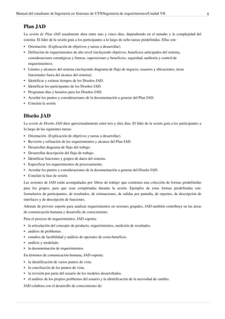Manual del estudiante de Ingeniería en Sistemas de UTN/Ingeniería de requerimientos/Unidad VII                              8


    Plan JAD
    La sesión de Plan JAD usualmente dura entre uno y cinco días, dependiendo en el tamaño y la complejidad del
    sistema. El líder de la sesión guía a los participantes a lo largo de ocho tareas predefinidas. Ellas son:
    • Orientación. (Explicación de objetivos y tareas a desarrollar).
    • Definición de requerimientos de alto nivel (incluyendo objetivos, beneficios anticipados del sistema,
      consideraciones estratégicas y futuras, suposiciones y beneficios, seguridad, auditoría y control de
      requerimientos).
    • Límites y alcances del sistema (incluyendo diagrama de flujo de negocio, usuarios y ubicaciones, áreas
      funcionales fuera del alcance del sistema).
    • Identificar y estimar tiempos de los Diseños JAD.
    • Identificar los participantes de los Diseños JAD.
    • Programar días y horarios para los Diseños JAD.
    • Acordar los puntos y consideraciones de la documentación a generar del Plan JAD.
    • Concluir la sesión.


    Diseño JAD
    La sesión de Diseño JAD dura aproximadamente entre tres y diez días. El líder de la sesión guía a los participantes a
    lo largo de las siguientes tareas:
    •   Orientación. (Explicación de objetivos y tareas a desarrollar).
    •   Revisión y refinación de los requerimientos y alcance del Plan JAD.
    •   Desarrollar diagrama de flujo del trabajo.
    •   Desarrollar descripción del flujo de trabajo.
    •   Identificar funciones y grupos de datos del sistema.
    •   Especificar los requerimientos de procesamiento.
    •   Acordar los puntos y consideraciones de la documentación a generar del Diseño JAD.
    •   Concluir la fase de sesión.
    Las sesiones de JAD están acompañadas por 'libros de trabajo' que contienen una colección de formas predefinidas
    para los grupos, para que sean completadas durante la sesión. Ejemplos de estas formas predefinidas son:
    formularios de participantes, de resultados, de estimaciones, de salidas por pantalla, de reportes, de descripción de
    interfaces y de descripción de funciones.
    Además de proveer soporte para analizar requerimientos en sesiones grupales, JAD también contribuye en las áreas
    de comunicación humana y desarrollo de conocimiento.
    Para el proceso de requerimientos, JAD soporta:
    •   la articulación del concepto de producto, requerimientos, medición de resultados.
    •   análisis de problemas.
    •   estudios de factibilidad y análisis de opciones de costo-beneficio.
    •   análisis y modelado.
    •   la documentación de requerimientos.
    En términos de comunicación humana, JAD soporta:
    • la identificación de varios puntos de vista.
    • la conciliación de los puntos de vista.
    • la revisión por parte del usuario de los modelos desarrollados.
    • el análisis de los propios problemas del usuario y la identificación de la necesidad de cambio.
    JAD colabora con el desarrollo de conocimiento de:
 