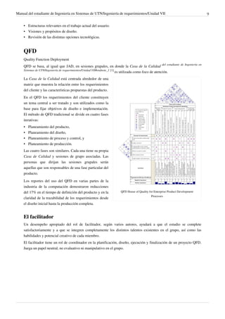 Manual del estudiante de Ingeniería en Sistemas de UTN/Ingeniería de requerimientos/Unidad VII                               9


    • Estructuras relevantes en el trabajo actual del usuario.
    • Visiones y propósitos de diseño.
    • Revisión de las distintas opciones tecnológicas.


    QFD
    Quality Function Deployment
    QFD se basa, al igual que JAD, en sesiones grupales, en donde la Casa de la Calidad del estudiante de Ingeniería en
    Sistemas de UTN/Ingeniería de requerimientos/Unidad VII#endnote_1 [1]
                                                                          es utilizada como foco de atención.
    La Casa de la Calidad está centrada alrededor de una
    matriz que muestra la relación entre los requerimientos
    del cliente y las características propuestas del producto.
    En el QFD los requerimientos del cliente constituyen
    un tema central a ser tratado y son utilizados como la
    base para fijar objetivos de diseño e implementación.
    El método de QFD tradicional se divide en cuatro fases
    iterativas:
    •   Planeamiento del producto,
    •   Planeamiento del diseño,
    •   Planeamiento de proceso y control, y
    •   Planeamiento de producción.
    Las cuatro fases son similares. Cada una tiene su propia
    Casa de Calidad y sesiones de grupo asociadas. Las
    personas que dirijan las sesiones grupales serán
    aquellas que son responsables de una fase particular del
    producto.
    Los reportes del uso del QFD en varias partes de la
    industria de la computación demostraron reducciones
    del 17% en el tiempo de definición del producto y en la        QFD House of Quality for Enterprise Product Development
                                                                                          Processes
    claridad de la trazabilidad de los requerimientos desde
    el diseño inicial hasta la producción completa.


    El facilitador
    Un desempeño apropiado del rol de facilitador, según varios autores, ayudará a que el estudio se complete
    satisfactoriamente y a que se integren completamente los distintos talentos existentes en el grupo, así como las
    habilidades y potencial creativo de cada miembro.
    El facilitador tiene un rol de coordinador en la planificación, diseño, ejecución y finalización de un proyecto QFD.
    Juega un papel neutral, no evaluativo ni manipulativo en el grupo.
 