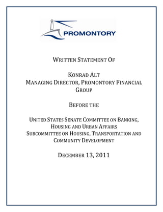  
 
 
 

      
      
                          
            WRITTEN STATEMENT OF 
                         
                  KONRAD ALT 
    MANAGING DIRECTOR, PROMONTORY FINANCIAL 
                    GROUP 
                         
                  BEFORE THE 
                         
     UNITED STATES SENATE COMMITTEE ON BANKING, 
             HOUSING AND URBAN AFFAIRS  
    SUBCOMMITTEE ON HOUSING, TRANSPORTATION AND 
              COMMUNITY DEVELOPMENT 
                          
               DECEMBER 13, 2011 
                        
                        
                          
                          
 