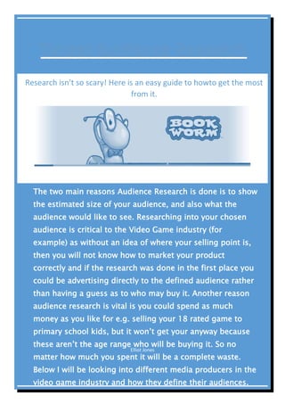 Elliot Jones
[DOCUMENT TITLE]
Research isn’t so scary! Here is an easy guide to howto get the most
from it.
The two main reasons Audience Research is done is to show
the estimated size of your audience, and also what the
audience would like to see. Researching into your chosen
audience is critical to the Video Game industry (for
example) as without an idea of where your selling point is,
then you will not know how to market your product
correctly and if the research was done in the first place you
could be advertising directly to the defined audience rather
than having a guess as to who may buy it. Another reason
audience research is vital is you could spend as much
money as you like for e.g. selling your 18 rated game to
primary school kids, but it won’t get your anyway because
these aren’t the age range who will be buying it. So no
matter how much you spent it will be a complete waste.
Below I will be looking into different media producers in the
video game industry and how they define their audiences.
 