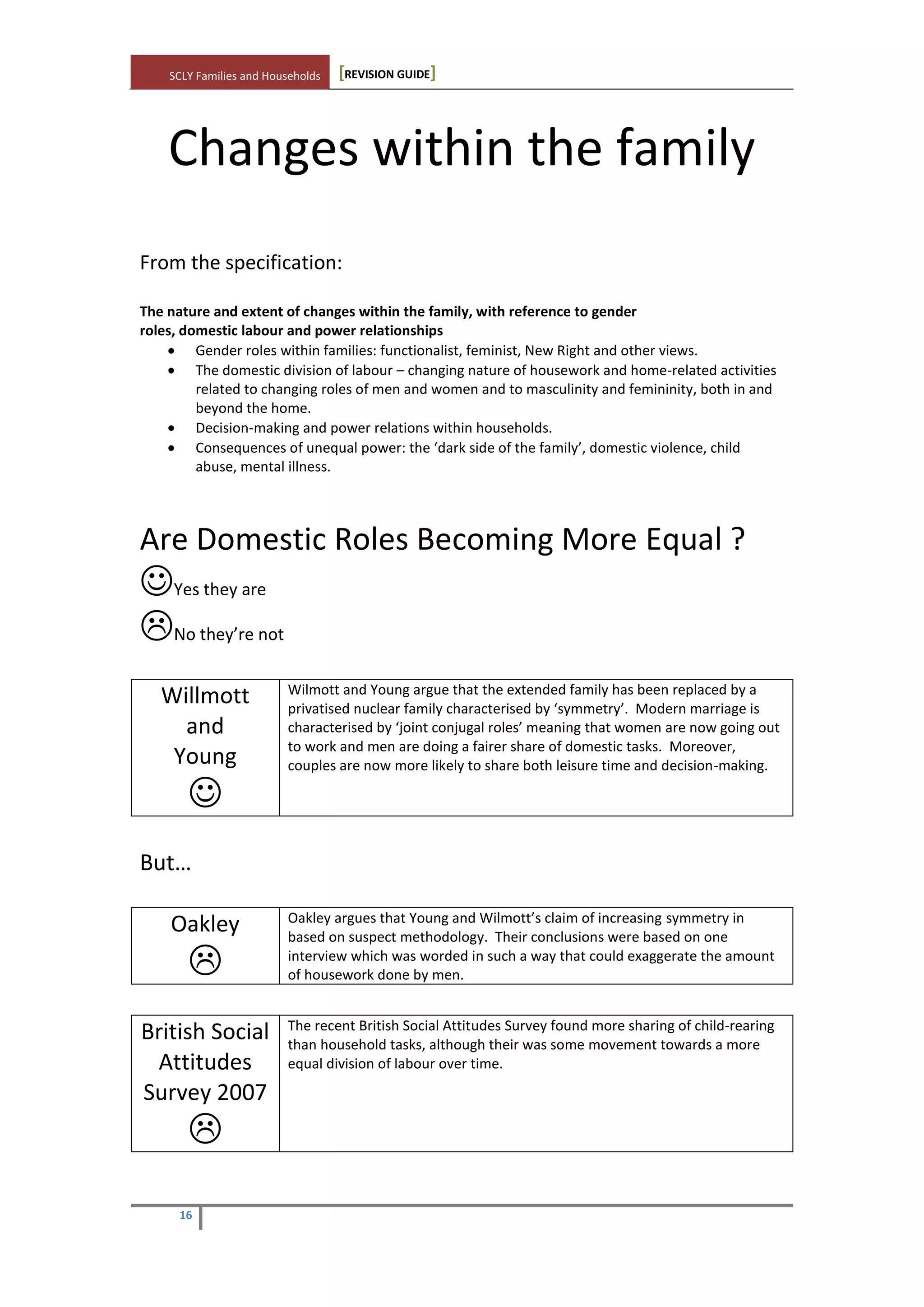 SCLY Families and Households [REVISION GUIDE]
16
Changes within the family
From the specification:
The nature and extent of changes within the family, with reference to gender
roles, domestic labour and power relationships
Gender roles within families: functionalist, feminist, New Right and other views.
The domestic division of labour – changing nature of housework and home-related activities
related to changing roles of men and women and to masculinity and femininity, both in and
beyond the home.
Decision-making and power relations within households.
Consequences of unequal power: the ‘dark side of the family’, domestic violence, child
abuse, mental illness.
Are Domestic Roles Becoming More Equal ?
Yes they are
No they’re not
Willmott
and
Young

Wilmott and Young argue that the extended family has been replaced by a
privatised nuclear family characterised by ‘symmetry’. Modern marriage is
characterised by ‘joint conjugal roles’ meaning that women are now going out
to work and men are doing a fairer share of domestic tasks. Moreover,
couples are now more likely to share both leisure time and decision-making.
But…
Oakley

Oakley argues that Young and Wilmott’s claim of increasing symmetry in
based on suspect methodology. Their conclusions were based on one
interview which was worded in such a way that could exaggerate the amount
of housework done by men.
British Social
Attitudes
Survey 2007

The recent British Social Attitudes Survey found more sharing of child-rearing
than household tasks, although their was some movement towards a more
equal division of labour over time.

 