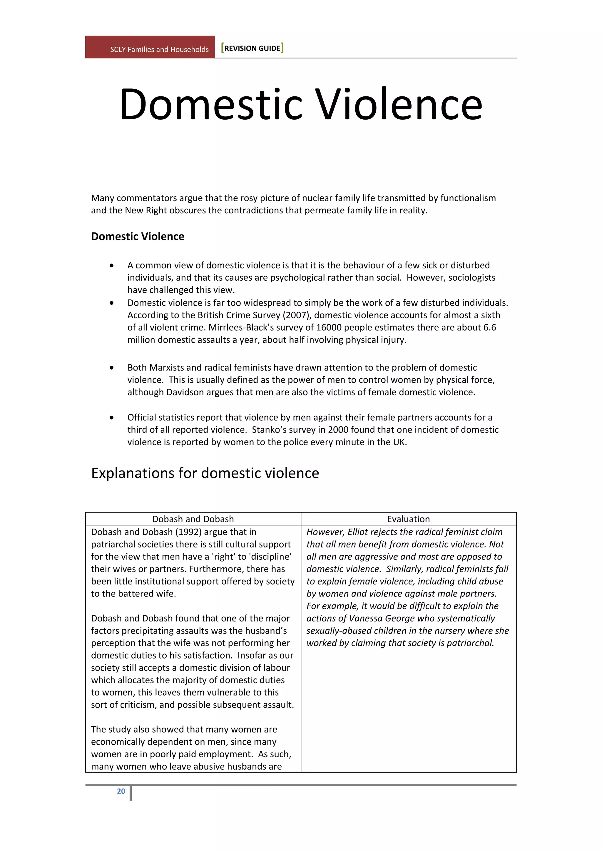 SCLY Families and Households [REVISION GUIDE]
20
Domestic Violence
Many commentators argue that the rosy picture of nuclear family life transmitted by functionalism
and the New Right obscures the contradictions that permeate family life in reality.
Domestic Violence
A common view of domestic violence is that it is the behaviour of a few sick or disturbed
individuals, and that its causes are psychological rather than social. However, sociologists
have challenged this view.
Domestic violence is far too widespread to simply be the work of a few disturbed individuals.
According to the British Crime Survey (2007), domestic violence accounts for almost a sixth
of all violent crime. Mirrlees-Black’s survey of 16000 people estimates there are about 6.6
million domestic assaults a year, about half involving physical injury.
Both Marxists and radical feminists have drawn attention to the problem of domestic
violence. This is usually defined as the power of men to control women by physical force,
although Davidson argues that men are also the victims of female domestic violence.
Official statistics report that violence by men against their female partners accounts for a
third of all reported violence. Stanko’s survey in 2000 found that one incident of domestic
violence is reported by women to the police every minute in the UK.
Explanations for domestic violence
Dobash and Dobash Evaluation
Dobash and Dobash (1992) argue that in
patriarchal societies there is still cultural support
for the view that men have a 'right' to 'discipline'
their wives or partners. Furthermore, there has
been little institutional support offered by society
to the battered wife.
Dobash and Dobash found that one of the major
factors precipitating assaults was the husband’s
perception that the wife was not performing her
domestic duties to his satisfaction. Insofar as our
society still accepts a domestic division of labour
which allocates the majority of domestic duties
to women, this leaves them vulnerable to this
sort of criticism, and possible subsequent assault.
The study also showed that many women are
economically dependent on men, since many
women are in poorly paid employment. As such,
many women who leave abusive husbands are
However, Elliot rejects the radical feminist claim
that all men benefit from domestic violence. Not
all men are aggressive and most are opposed to
domestic violence. Similarly, radical feminists fail
to explain female violence, including child abuse
by women and violence against male partners.
For example, it would be difficult to explain the
actions of Vanessa George who systematically
sexually-abused children in the nursery where she
worked by claiming that society is patriarchal.
 