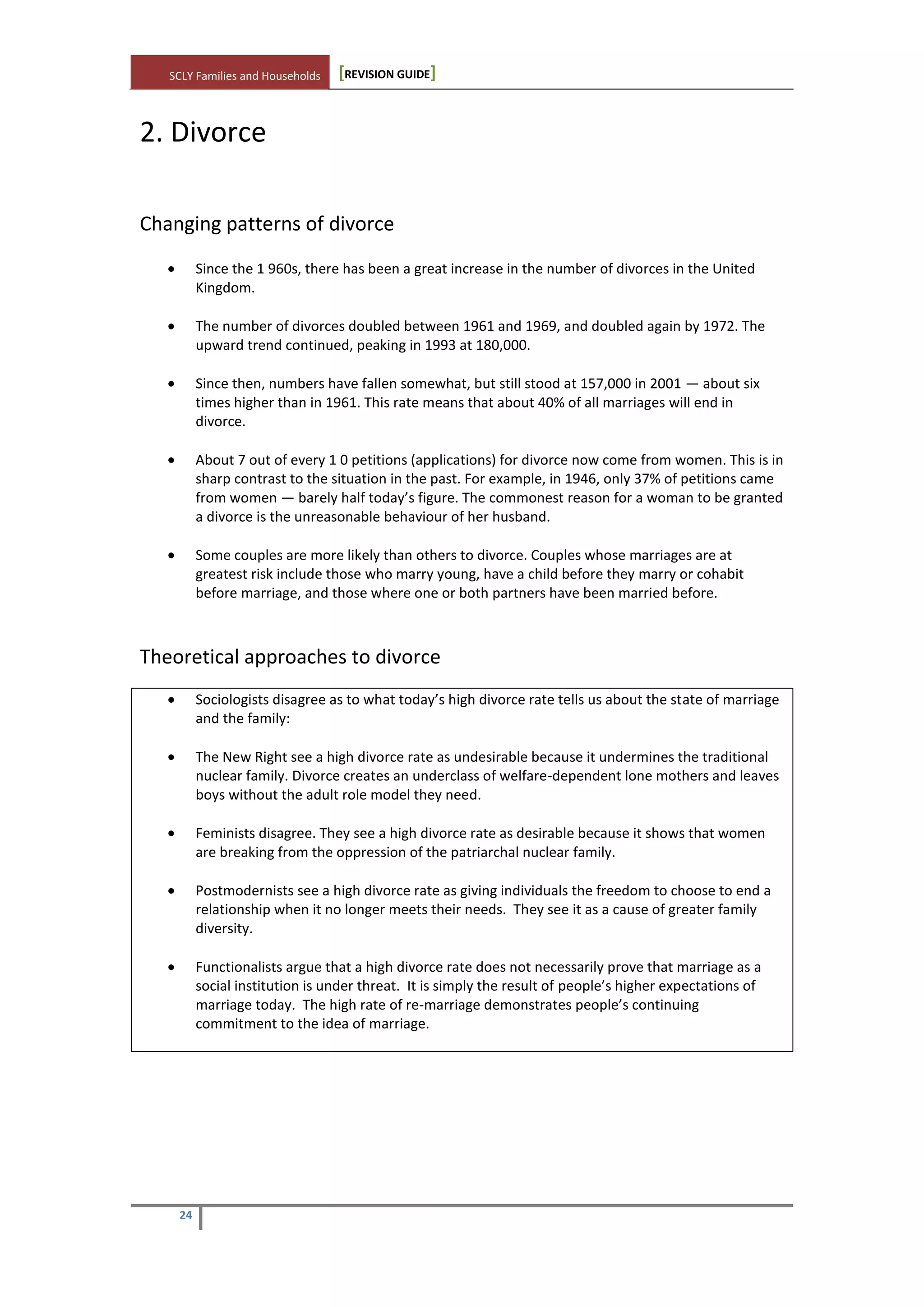 SCLY Families and Households [REVISION GUIDE]
24
2. Divorce
Changing patterns of divorce
Since the 1 960s, there has been a great increase in the number of divorces in the United
Kingdom.
The number of divorces doubled between 1961 and 1969, and doubled again by 1972. The
upward trend continued, peaking in 1993 at 180,000.
Since then, numbers have fallen somewhat, but still stood at 157,000 in 2001 — about six
times higher than in 1961. This rate means that about 40% of all marriages will end in
divorce.
About 7 out of every 1 0 petitions (applications) for divorce now come from women. This is in
sharp contrast to the situation in the past. For example, in 1946, only 37% of petitions came
from women — barely half today’s figure. The commonest reason for a woman to be granted
a divorce is the unreasonable behaviour of her husband.
Some couples are more likely than others to divorce. Couples whose marriages are at
greatest risk include those who marry young, have a child before they marry or cohabit
before marriage, and those where one or both partners have been married before.
Theoretical approaches to divorce
Sociologists disagree as to what today’s high divorce rate tells us about the state of marriage
and the family:
The New Right see a high divorce rate as undesirable because it undermines the traditional
nuclear family. Divorce creates an underclass of welfare-dependent lone mothers and leaves
boys without the adult role model they need.
Feminists disagree. They see a high divorce rate as desirable because it shows that women
are breaking from the oppression of the patriarchal nuclear family.
Postmodernists see a high divorce rate as giving individuals the freedom to choose to end a
relationship when it no longer meets their needs. They see it as a cause of greater family
diversity.
Functionalists argue that a high divorce rate does not necessarily prove that marriage as a
social institution is under threat. It is simply the result of people’s higher expectations of
marriage today. The high rate of re-marriage demonstrates people’s continuing
commitment to the idea of marriage.
 