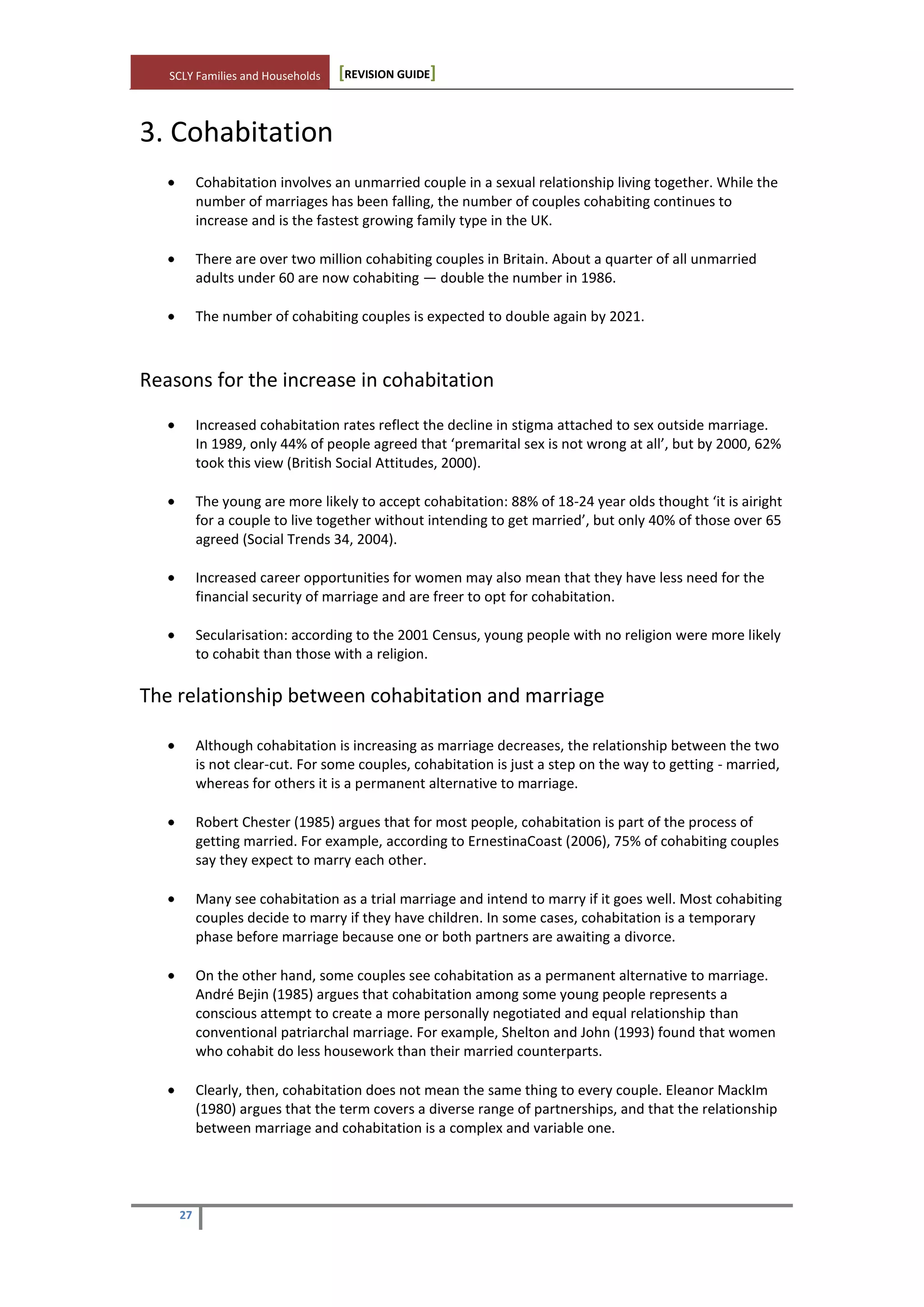 SCLY Families and Households [REVISION GUIDE]
27
3. Cohabitation
Cohabitation involves an unmarried couple in a sexual relationship living together. While the
number of marriages has been falling, the number of couples cohabiting continues to
increase and is the fastest growing family type in the UK.
There are over two million cohabiting couples in Britain. About a quarter of all unmarried
adults under 60 are now cohabiting — double the number in 1986.
The number of cohabiting couples is expected to double again by 2021.
Reasons for the increase in cohabitation
Increased cohabitation rates reflect the decline in stigma attached to sex outside marriage.
In 1989, only 44% of people agreed that ‘premarital sex is not wrong at all’, but by 2000, 62%
took this view (British Social Attitudes, 2000).
The young are more likely to accept cohabitation: 88% of 18-24 year olds thought ‘it is airight
for a couple to live together without intending to get married’, but only 40% of those over 65
agreed (Social Trends 34, 2004).
Increased career opportunities for women may also mean that they have less need for the
financial security of marriage and are freer to opt for cohabitation.
Secularisation: according to the 2001 Census, young people with no religion were more likely
to cohabit than those with a religion.
The relationship between cohabitation and marriage
Although cohabitation is increasing as marriage decreases, the relationship between the two
is not clear-cut. For some couples, cohabitation is just a step on the way to getting - married,
whereas for others it is a permanent alternative to marriage.
Robert Chester (1985) argues that for most people, cohabitation is part of the process of
getting married. For example, according to ErnestinaCoast (2006), 75% of cohabiting couples
say they expect to marry each other.
Many see cohabitation as a trial marriage and intend to marry if it goes well. Most cohabiting
couples decide to marry if they have children. In some cases, cohabitation is a temporary
phase before marriage because one or both partners are awaiting a divorce.
On the other hand, some couples see cohabitation as a permanent alternative to marriage.
André Bejin (1985) argues that cohabitation among some young people represents a
conscious attempt to create a more personally negotiated and equal relationship than
conventional patriarchal marriage. For example, Shelton and John (1993) found that women
who cohabit do less housework than their married counterparts.
Clearly, then, cohabitation does not mean the same thing to every couple. Eleanor MackIm
(1980) argues that the term covers a diverse range of partnerships, and that the relationship
between marriage and cohabitation is a complex and variable one.
 