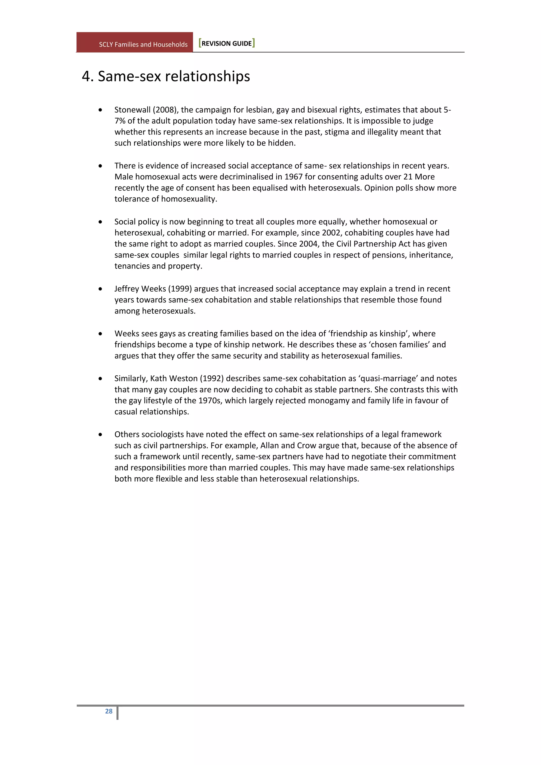 SCLY Families and Households [REVISION GUIDE]
28
4. Same-sex relationships
Stonewall (2008), the campaign for lesbian, gay and bisexual rights, estimates that about 5-
7% of the adult population today have same-sex relationships. It is impossible to judge
whether this represents an increase because in the past, stigma and illegality meant that
such relationships were more likely to be hidden.
There is evidence of increased social acceptance of same- sex relationships in recent years.
Male homosexual acts were decriminalised in 1967 for consenting adults over 21 More
recently the age of consent has been equalised with heterosexuals. Opinion polls show more
tolerance of homosexuality.
Social policy is now beginning to treat all couples more equally, whether homosexual or
heterosexual, cohabiting or married. For example, since 2002, cohabiting couples have had
the same right to adopt as married couples. Since 2004, the Civil Partnership Act has given
same-sex couples similar legal rights to married couples in respect of pensions, inheritance,
tenancies and property.
Jeffrey Weeks (1999) argues that increased social acceptance may explain a trend in recent
years towards same-sex cohabitation and stable relationships that resemble those found
among heterosexuals.
Weeks sees gays as creating families based on the idea of ‘friendship as kinship’, where
friendships become a type of kinship network. He describes these as ‘chosen families’ and
argues that they offer the same security and stability as heterosexual families.
Similarly, Kath Weston (1992) describes same-sex cohabitation as ‘quasi-marriage’ and notes
that many gay couples are now deciding to cohabit as stable partners. She contrasts this with
the gay lifestyle of the 1970s, which largely rejected monogamy and family life in favour of
casual relationships.
Others sociologists have noted the effect on same-sex relationships of a legal framework
such as civil partnerships. For example, Allan and Crow argue that, because of the absence of
such a framework until recently, same-sex partners have had to negotiate their commitment
and responsibilities more than married couples. This may have made same-sex relationships
both more flexible and less stable than heterosexual relationships.
 