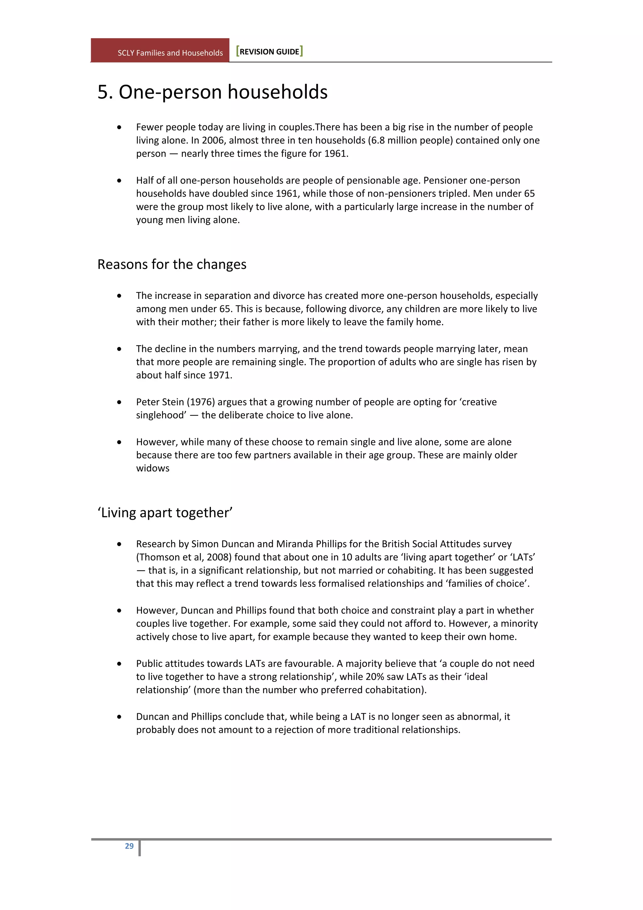SCLY Families and Households [REVISION GUIDE]
29
5. One-person households
Fewer people today are living in couples.There has been a big rise in the number of people
living alone. In 2006, almost three in ten households (6.8 million people) contained only one
person — nearly three times the figure for 1961.
Half of all one-person households are people of pensionable age. Pensioner one-person
households have doubled since 1961, while those of non-pensioners tripled. Men under 65
were the group most likely to live alone, with a particularly large increase in the number of
young men living alone.
Reasons for the changes
The increase in separation and divorce has created more one-person households, especially
among men under 65. This is because, following divorce, any children are more likely to live
with their mother; their father is more likely to leave the family home.
The decline in the numbers marrying, and the trend towards people marrying later, mean
that more people are remaining single. The proportion of adults who are single has risen by
about half since 1971.
Peter Stein (1976) argues that a growing number of people are opting for ‘creative
singlehood’ — the deliberate choice to live alone.
However, while many of these choose to remain single and live alone, some are alone
because there are too few partners available in their age group. These are mainly older
widows
‘Living apart together’
Research by Simon Duncan and Miranda Phillips for the British Social Attitudes survey
(Thomson et al, 2008) found that about one in 10 adults are ‘living apart together’ or ‘LATs’
— that is, in a significant relationship, but not married or cohabiting. It has been suggested
that this may reflect a trend towards less formalised relationships and ‘families of choice’.
However, Duncan and Phillips found that both choice and constraint play a part in whether
couples live together. For example, some said they could not afford to. However, a minority
actively chose to live apart, for example because they wanted to keep their own home.
Public attitudes towards LATs are favourable. A majority believe that ‘a couple do not need
to live together to have a strong relationship’, while 20% saw LATs as their ‘ideal
relationship’ (more than the number who preferred cohabitation).
Duncan and Phillips conclude that, while being a LAT is no longer seen as abnormal, it
probably does not amount to a rejection of more traditional relationships.
 