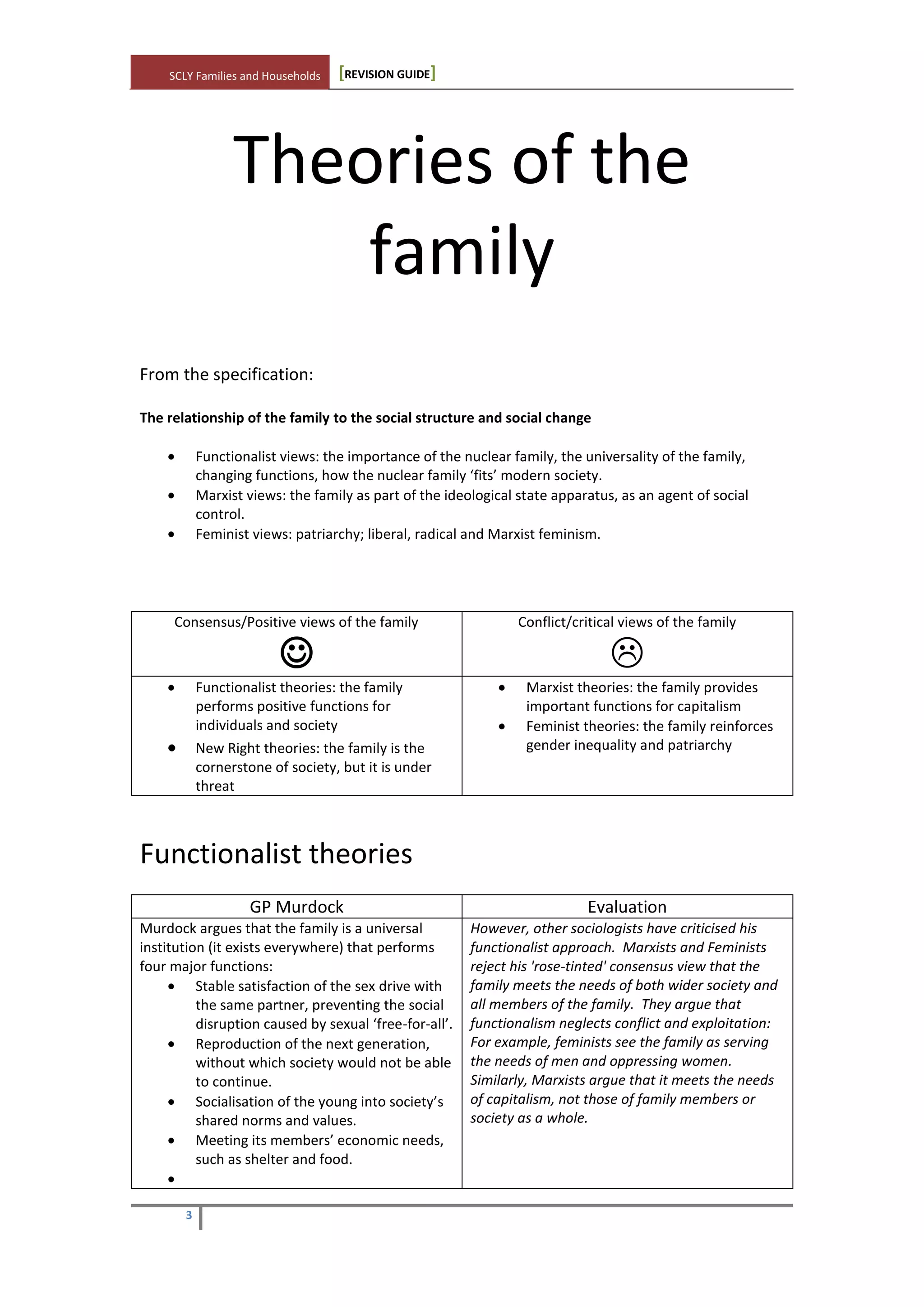 SCLY Families and Households [REVISION GUIDE]
3
Theories of the
family
From the specification:
The relationship of the family to the social structure and social change
Functionalist views: the importance of the nuclear family, the universality of the family,
changing functions, how the nuclear family ‘fits’ modern society.
Marxist views: the family as part of the ideological state apparatus, as an agent of social
control.
Feminist views: patriarchy; liberal, radical and Marxist feminism.
Consensus/Positive views of the family

Conflict/critical views of the family

Functionalist theories: the family
performs positive functions for
individuals and society
New Right theories: the family is the
cornerstone of society, but it is under
threat
Marxist theories: the family provides
important functions for capitalism
Feminist theories: the family reinforces
gender inequality and patriarchy
Functionalist theories
GP Murdock Evaluation
Murdock argues that the family is a universal
institution (it exists everywhere) that performs
four major functions:
Stable satisfaction of the sex drive with
the same partner, preventing the social
disruption caused by sexual ‘free-for-all’.
Reproduction of the next generation,
without which society would not be able
to continue.
Socialisation of the young into society’s
shared norms and values.
Meeting its members’ economic needs,
such as shelter and food.
However, other sociologists have criticised his
functionalist approach. Marxists and Feminists
reject his 'rose-tinted' consensus view that the
family meets the needs of both wider society and
all members of the family. They argue that
functionalism neglects conflict and exploitation:
For example, feminists see the family as serving
the needs of men and oppressing women.
Similarly, Marxists argue that it meets the needs
of capitalism, not those of family members or
society as a whole.
 