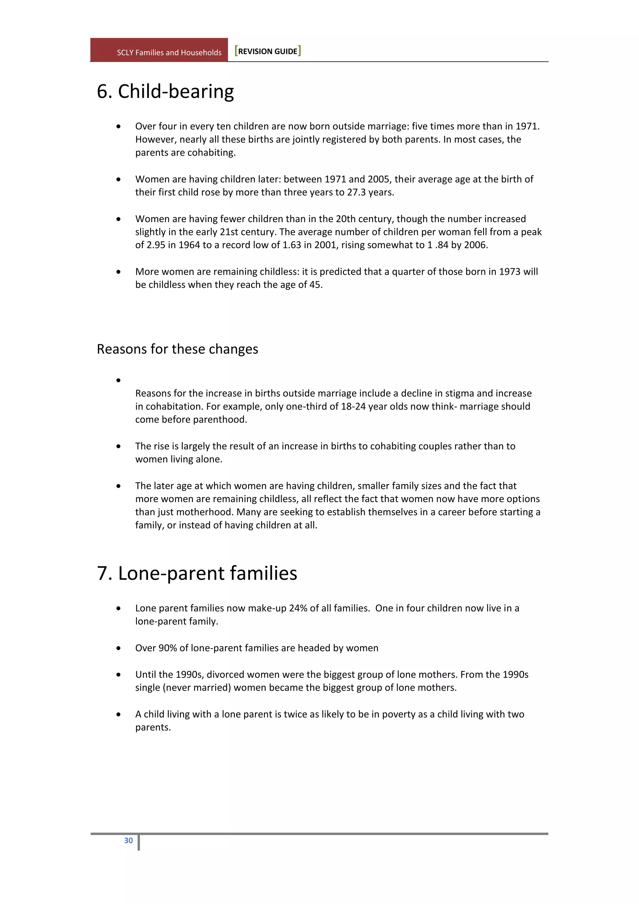 SCLY Families and Households [REVISION GUIDE]
30
6. Child-bearing
Over four in every ten children are now born outside marriage: five times more than in 1971.
However, nearly all these births are jointly registered by both parents. In most cases, the
parents are cohabiting.
Women are having children later: between 1971 and 2005, their average age at the birth of
their first child rose by more than three years to 27.3 years.
Women are having fewer children than in the 20th century, though the number increased
slightly in the early 21st century. The average number of children per woman fell from a peak
of 2.95 in 1964 to a record low of 1.63 in 2001, rising somewhat to 1 .84 by 2006.
More women are remaining childless: it is predicted that a quarter of those born in 1973 will
be childless when they reach the age of 45.
Reasons for these changes
Reasons for the increase in births outside marriage include a decline in stigma and increase
in cohabitation. For example, only one-third of 18-24 year olds now think- marriage should
come before parenthood.
The rise is largely the result of an increase in births to cohabiting couples rather than to
women living alone.
The later age at which women are having children, smaller family sizes and the fact that
more women are remaining childless, all reflect the fact that women now have more options
than just motherhood. Many are seeking to establish themselves in a career before starting a
family, or instead of having children at all.
7. Lone-parent families
Lone parent families now make-up 24% of all families. One in four children now live in a
lone-parent family.
Over 90% of lone-parent families are headed by women
Until the 1990s, divorced women were the biggest group of lone mothers. From the 1990s
single (never married) women became the biggest group of lone mothers.
A child living with a lone parent is twice as likely to be in poverty as a child living with two
parents.
 