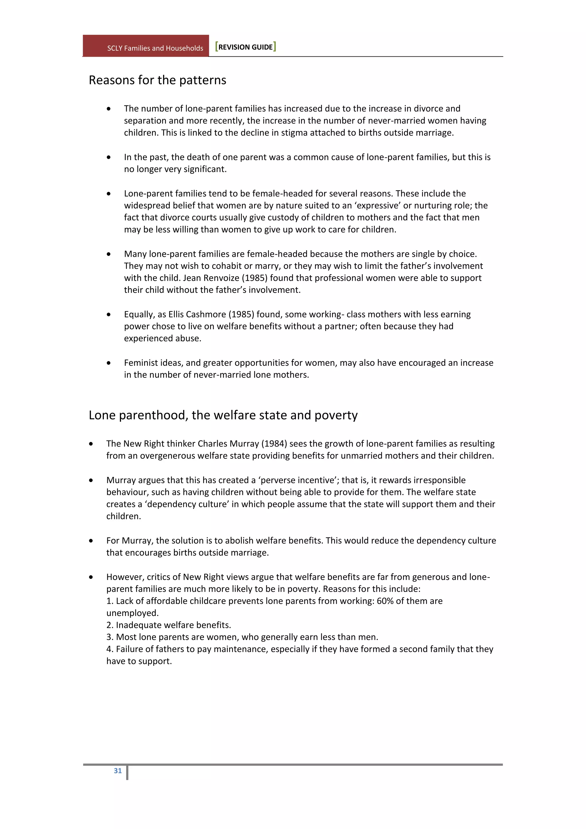 SCLY Families and Households [REVISION GUIDE]
31
Reasons for the patterns
The number of lone-parent families has increased due to the increase in divorce and
separation and more recently, the increase in the number of never-married women having
children. This is linked to the decline in stigma attached to births outside marriage.
In the past, the death of one parent was a common cause of lone-parent families, but this is
no longer very significant.
Lone-parent families tend to be female-headed for several reasons. These include the
widespread belief that women are by nature suited to an ‘expressive’ or nurturing role; the
fact that divorce courts usually give custody of children to mothers and the fact that men
may be less willing than women to give up work to care for children.
Many lone-parent families are female-headed because the mothers are single by choice.
They may not wish to cohabit or marry, or they may wish to limit the father’s involvement
with the child. Jean Renvoize (1985) found that professional women were able to support
their child without the father’s involvement.
Equally, as Ellis Cashmore (1985) found, some working- class mothers with less earning
power chose to live on welfare benefits without a partner; often because they had
experienced abuse.
Feminist ideas, and greater opportunities for women, may also have encouraged an increase
in the number of never-married lone mothers.
Lone parenthood, the welfare state and poverty
The New Right thinker Charles Murray (1984) sees the growth of lone-parent families as resulting
from an overgenerous welfare state providing benefits for unmarried mothers and their children.
Murray argues that this has created a ‘perverse incentive’; that is, it rewards irresponsible
behaviour, such as having children without being able to provide for them. The welfare state
creates a ‘dependency culture’ in which people assume that the state will support them and their
children.
For Murray, the solution is to abolish welfare benefits. This would reduce the dependency culture
that encourages births outside marriage.
However, critics of New Right views argue that welfare benefits are far from generous and lone-
parent families are much more likely to be in poverty. Reasons for this include:
1. Lack of affordable childcare prevents lone parents from working: 60% of them are
unemployed.
2. Inadequate welfare benefits.
3. Most lone parents are women, who generally earn less than men.
4. Failure of fathers to pay maintenance, especially if they have formed a second family that they
have to support.
 