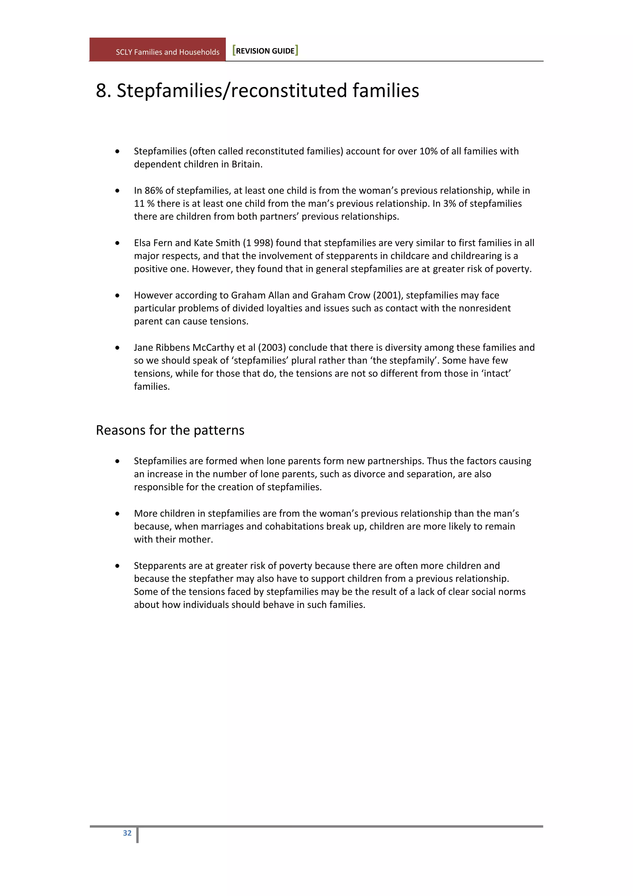 SCLY Families and Households [REVISION GUIDE]
32
8. Stepfamilies/reconstituted families
Stepfamilies (often called reconstituted families) account for over 10% of all families with
dependent children in Britain.
In 86% of stepfamilies, at least one child is from the woman’s previous relationship, while in
11 % there is at least one child from the man’s previous relationship. In 3% of stepfamilies
there are children from both partners’ previous relationships.
Elsa Fern and Kate Smith (1 998) found that stepfamilies are very similar to first families in all
major respects, and that the involvement of stepparents in childcare and childrearing is a
positive one. However, they found that in general stepfamilies are at greater risk of poverty.
However according to Graham Allan and Graham Crow (2001), stepfamilies may face
particular problems of divided loyalties and issues such as contact with the nonresident
parent can cause tensions.
Jane Ribbens McCarthy et al (2003) conclude that there is diversity among these families and
so we should speak of ‘stepfamilies’ plural rather than ‘the stepfamily’. Some have few
tensions, while for those that do, the tensions are not so different from those in ‘intact’
families.
Reasons for the patterns
Stepfamilies are formed when lone parents form new partnerships. Thus the factors causing
an increase in the number of lone parents, such as divorce and separation, are also
responsible for the creation of stepfamilies.
More children in stepfamilies are from the woman’s previous relationship than the man’s
because, when marriages and cohabitations break up, children are more likely to remain
with their mother.
Stepparents are at greater risk of poverty because there are often more children and
because the stepfather may also have to support children from a previous relationship.
Some of the tensions faced by stepfamilies may be the result of a lack of clear social norms
about how individuals should behave in such families.
 