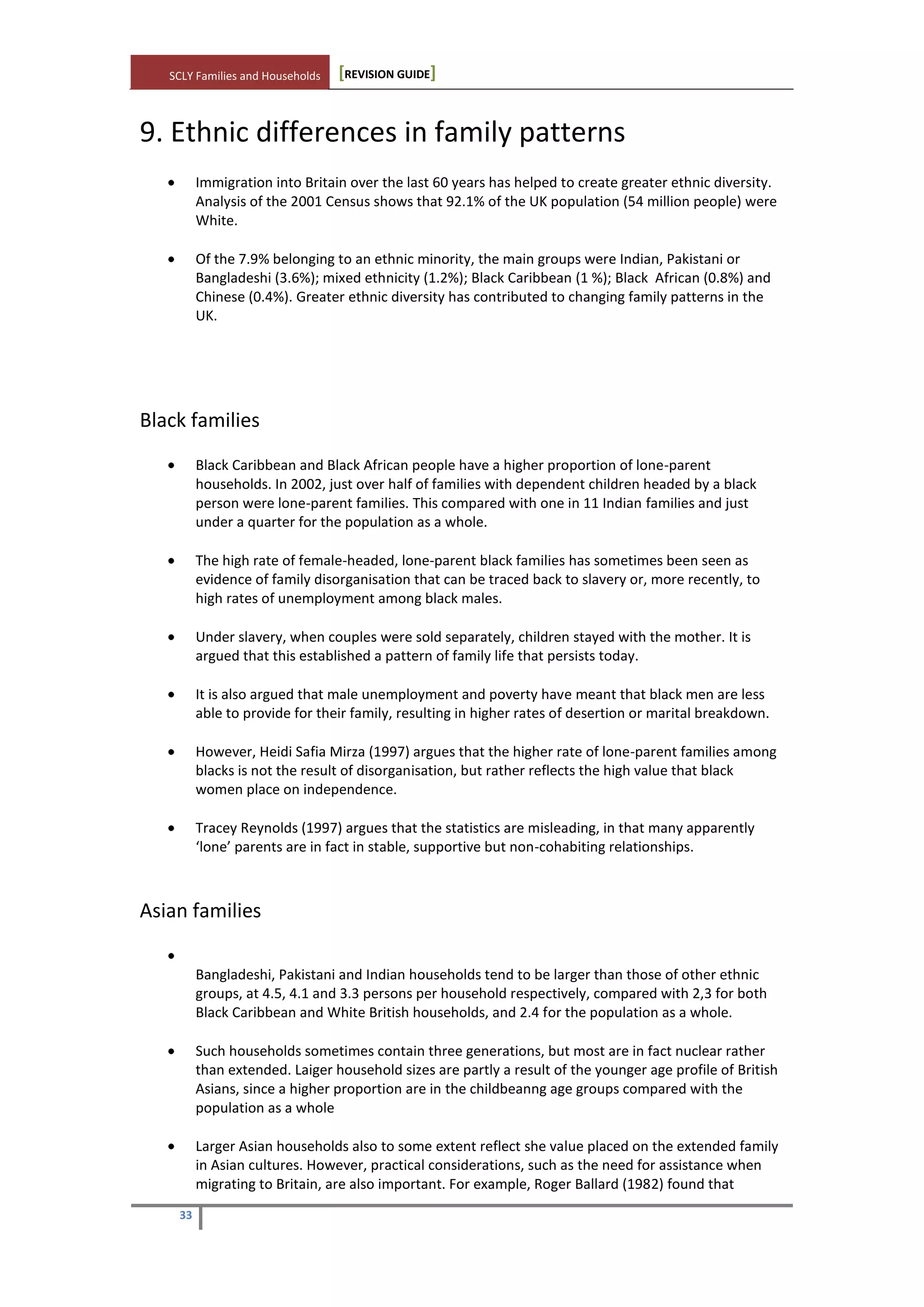 SCLY Families and Households [REVISION GUIDE]
33
9. Ethnic differences in family patterns
Immigration into Britain over the last 60 years has helped to create greater ethnic diversity.
Analysis of the 2001 Census shows that 92.1% of the UK population (54 million people) were
White.
Of the 7.9% belonging to an ethnic minority, the main groups were Indian, Pakistani or
Bangladeshi (3.6%); mixed ethnicity (1.2%); Black Caribbean (1 %); Black African (0.8%) and
Chinese (0.4%). Greater ethnic diversity has contributed to changing family patterns in the
UK.
Black families
Black Caribbean and Black African people have a higher proportion of lone-parent
households. In 2002, just over half of families with dependent children headed by a black
person were lone-parent families. This compared with one in 11 Indian families and just
under a quarter for the population as a whole.
The high rate of female-headed, lone-parent black families has sometimes been seen as
evidence of family disorganisation that can be traced back to slavery or, more recently, to
high rates of unemployment among black males.
Under slavery, when couples were sold separately, children stayed with the mother. It is
argued that this established a pattern of family life that persists today.
It is also argued that male unemployment and poverty have meant that black men are less
able to provide for their family, resulting in higher rates of desertion or marital breakdown.
However, Heidi Safia Mirza (1997) argues that the higher rate of lone-parent families among
blacks is not the result of disorganisation, but rather reflects the high value that black
women place on independence.
Tracey Reynolds (1997) argues that the statistics are misleading, in that many apparently
‘lone’ parents are in fact in stable, supportive but non-cohabiting relationships.
Asian families
Bangladeshi, Pakistani and Indian households tend to be larger than those of other ethnic
groups, at 4.5, 4.1 and 3.3 persons per household respectively, compared with 2,3 for both
Black Caribbean and White British households, and 2.4 for the population as a whole.
Such households sometimes contain three generations, but most are in fact nuclear rather
than extended. Laiger household sizes are partly a result of the younger age profile of British
Asians, since a higher proportion are in the childbeanng age groups compared with the
population as a whole
Larger Asian households also to some extent reflect she value placed on the extended family
in Asian cultures. However, practical considerations, such as the need for assistance when
migrating to Britain, are also important. For example, Roger Ballard (1982) found that
 
